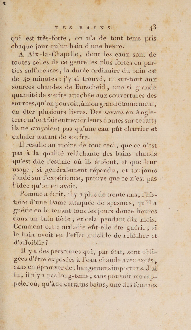 * DES BAINS. 4^ qui est très-forte , on n’a de tout tems pris chaque jour qu’un bain d’une heure. A Aix-la-Chapelle, dont les eaux sont de toutes celles de ce genre les plus fortes en par¬ ties sulfureuses, la durée ordinaire du bain est de 40 minutes : j’y ai trouvé, et sur-tout aux sources chaudes de Borscheid , une si grande quantité de soufre attachée aux couvertures des sources,qu’on pouvoit,àinon grand étonnement, en ôter plusieurs livres. Des savans en Angle¬ terre m’ont fait entrevoir leurs doutes sur ce fait5 ils ne croyoient pas qu’une eau put charrier et exhaler autant de soufre. Il résulte au moins de tout ceci, que ce n’est pas à la qualité relâchante des bains chauds qu5 est dûe l’estime où ils étoient, et que leur usage , si généralement répandu, et touj ours fondé sur l’expérience, prouve que ce 11’est pas l’idée qu’011 en avoit. Pomme a écrit, il y a plus de trente ans, l’his¬ toire d’une Dame attaquée de spasmes, qu’il a guérie en la tenant tous les jours douze heures dans un bain tiède , et cela pendant dix mois. Comment cette maladie eût-elle été guérie, si le bain avoit eu l’effet nuisible de relâcher et d’affoiblir ? Il y a des personnes qui, par état, sont obli¬ gées d’être exposées à l’eau chaude avec excès, sans en éprouver de changemensimportuns. J’ai lu, il n’y a pas long-tems , sans pouvoir me rap¬ peler ou; qu’à de certains bains, une des femmes