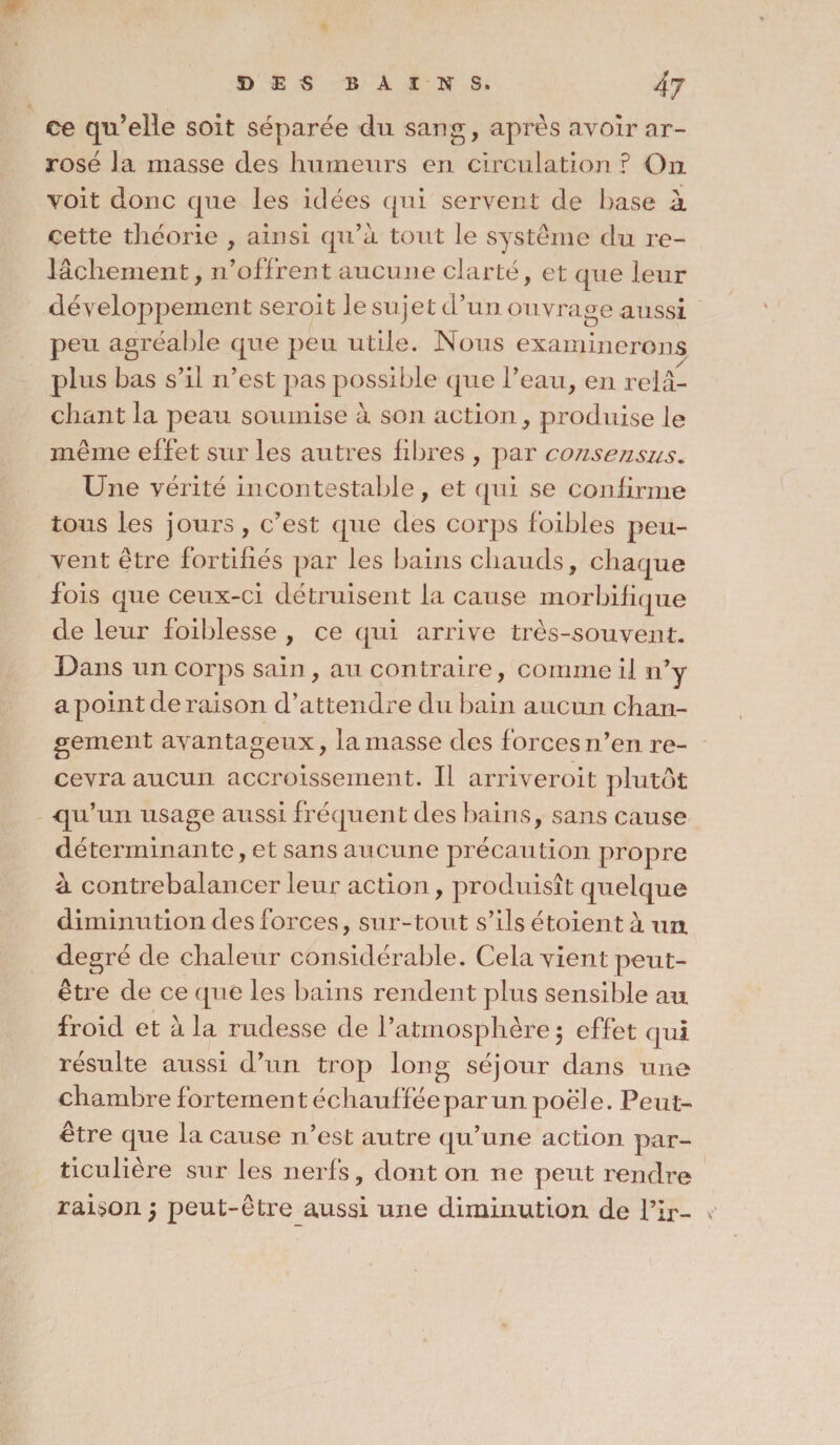 ce qu’elle soit séparée du sang, après avoir ar¬ rosé Ja masse des humeurs en circulation ? On voit donc que les idées qui servent de l)ase à celte théorie , ainsi qu’à tout le système du re¬ lâchement, n’offrent aucune clarté, et que leur développement seroit le sujet d’un ouvrage aussi peu agréable que peu utile. Nous examinerons plus bas s’il n’est pas possible que l’eau, en relâ¬ chant la peau soumise à son action, produise le même effet sur les autres libres , par consensus. Une vérité incontestable, et qui se confirme tous les jours, c’est que des corps foibles peu¬ vent être fortifiés par les bains chauds, chaque fois que ceux-ci détruisent la cause morbifique de leur foiblesse , ce qui arrive très-souvent. Dans un corps sain, au contraire, comme il n’y a point déraison d’attendre du bain aucun chan¬ gement avantageux, la masse des forces n’en re¬ cevra aucun accroissement. Il arriverait plutôt ■qu’un usage aussi fréquent des bains, sans cause déterminante, et sans aucune précaution propre à contrebalancer leur action, produisît quelque diminution des forces, sur-tout s’ils étoient à un degré de chaleur considérable. Cela vient peut- être de ce que les bains rendent plus sensible au froid et à la rudesse de l’atmosphère 5 effet qui résulte aussi d’un trop long séjour dans une chambre fortement échauffée par un poêle. Peut- être que la cause n’est autre qu’une action par¬ ticulière sur les nerfs, dont on ne peut rendre raison 5 peut-être aussi une diminution de l’ir-