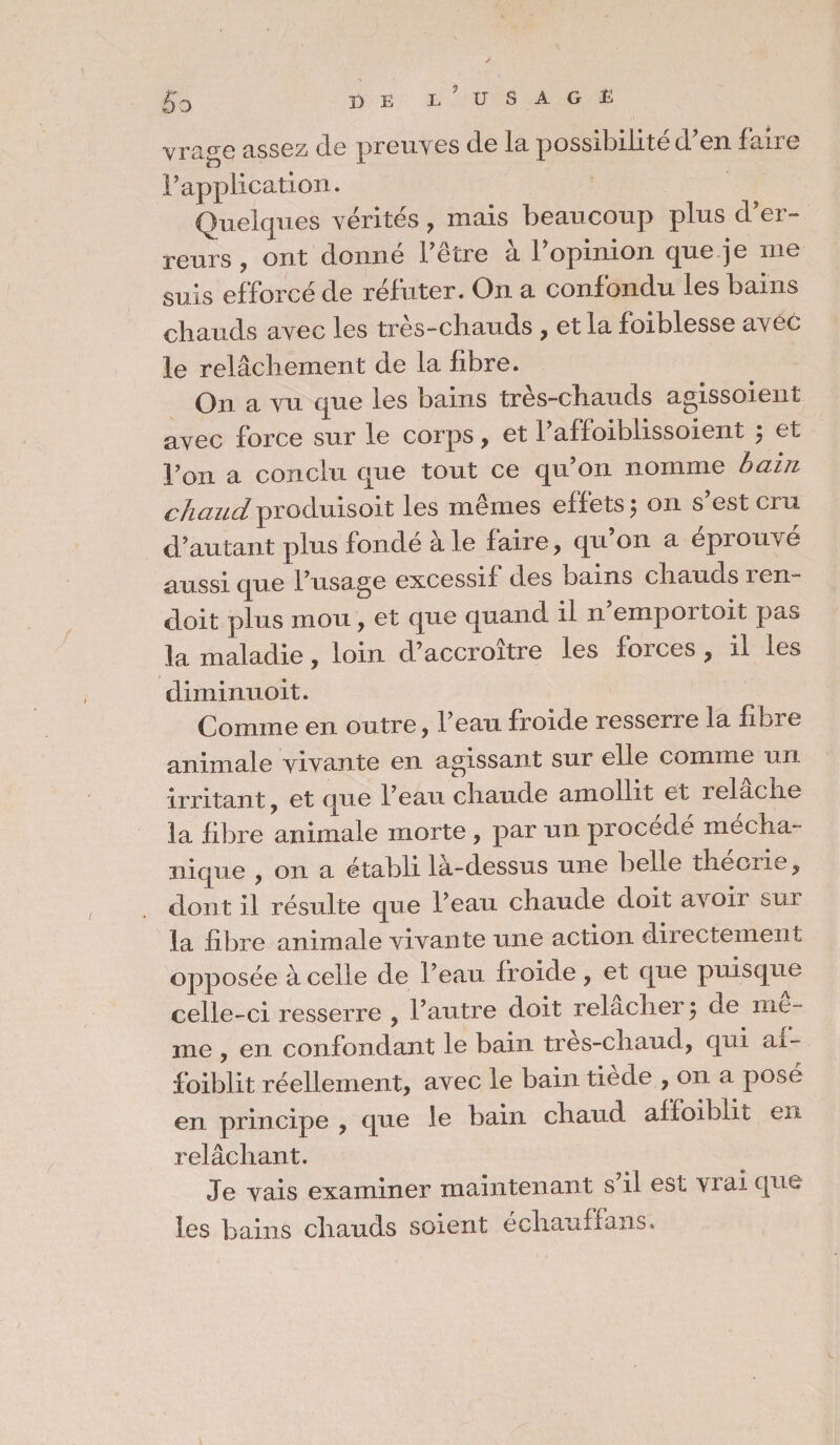 £0 I) E I, U S A G E vrage assez de preuves de la possibilité d’en faire F application. Quelques vérités , mais beaucoup plus d’er¬ reurs , ont donné l’être à l’opinion que je me suis efforcé de réfuter. On a confondu les bains chauds avec les très-chauds , et la foiblesse avec le relâchement de la fibre. On a vu que les bains tres-chauds agissoient avec force sur le corps, et l’affoiblissoient j et Fou a conclu que tout ce qu’on nomme bain chaud produisoit les memes effets j on s est cru d’autant plus fondé à le faire, qu on a éprouvé aussi que l’usage excessif des bains chauds 1 en- doit plus mou, et que quand il n empoitoit pas la maladie, loin d’accroître les forces , il les diminuoit. Comme en outre, l’eau froide resserre la fibre animale vivante en agissant sur elle comme un irritant, et que Feau chaude amollit et lelache la fibre animale morte , par un procédé mecha- nique , on a établi là-dessus une belle theoiie, dont il résulte que Feau chaude doit avoii sui la fibre animale vivante une action directement opposée à celle de Feau froide, et que puisque celle-ci resserre , l’autre doit relâcher} de me¬ me , en confondant le bain tres-chaud, qui ai- foiblit réellement, avec le bain tiede , on a posé en principe , que le bain chaud affoihlit en relâchant. Je vais examiner maintenant s il est viai que les bains chauds soient échauffans.