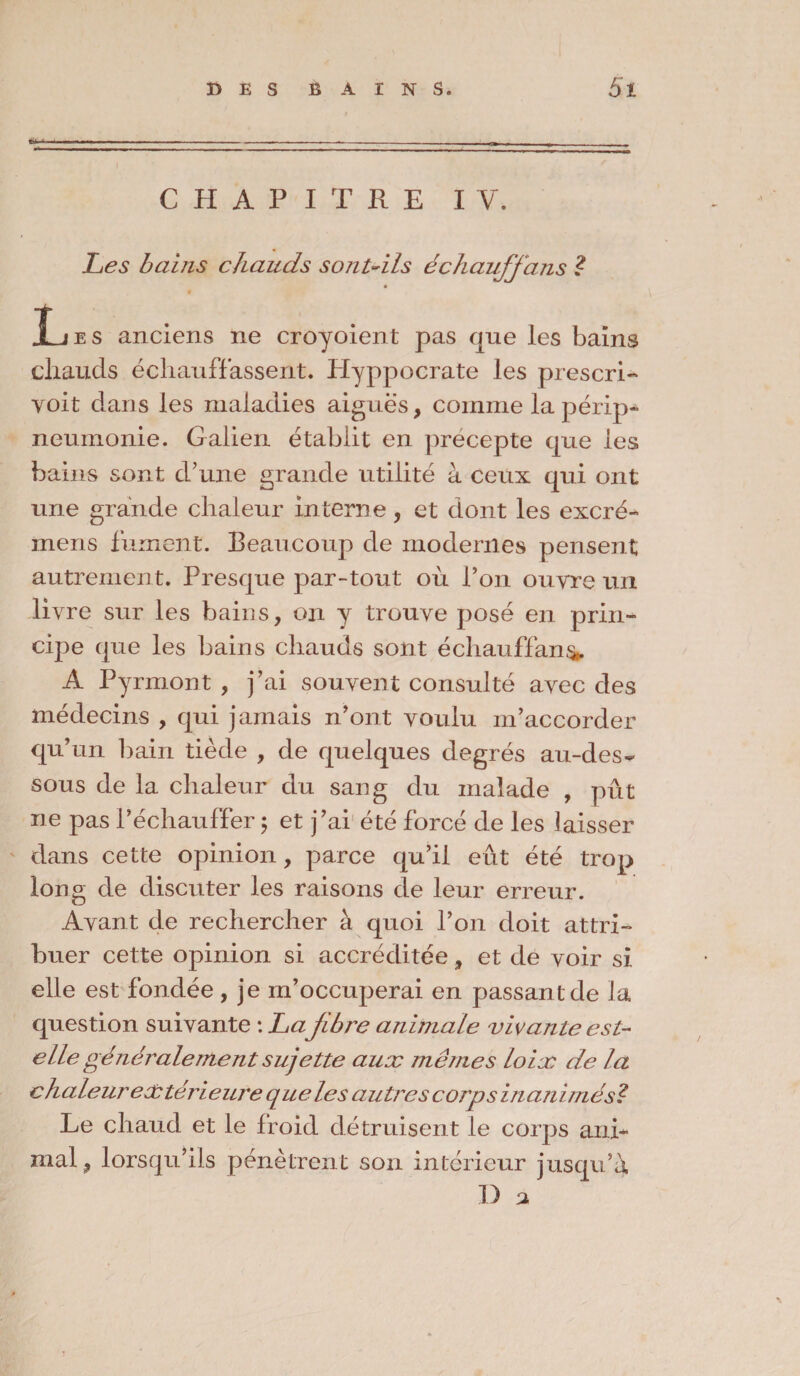 CHAPITRE IV. Les bains chauds sont-ils échaufjans l ÏLjes anciens ne croyoient pas que les bains chauds échauffassent. Hyppocrate les prescri¬ vent dans les maladies aiguës, comme la périp¬ neumonie. Galien établit en precepte que les bains sont d’une grande utilité à ceux qui ont une grande chaleur interne, et dont les excré- mens fument. Beaucoup de modernes pensent autrement. Presque par-tout où l’on ouvre un livre sur les bains, on y trouve posé en prin¬ cipe que les bains chauds sont échauffant A Pyrmont , j’ai souvent consulté avec des médecins , qui jamais n’ont voulu m’accorder qu’un bain tiède , de quelques degrés au-des¬ sous de la chaleur du sang du malade , pût ne pas l’échauffer ; et j’ai été forcé de les baisser dans cette opinion, parce qu’il eût été trop long de discuter les raisons de leur erreur. Avant de rechercher à quoi l’on doit attri¬ buer cette opinion si accréditée, et de voir si elle est fondée, je m’occuperai en passant de la question suivante : La jibre animale vivante est- elle généralement sujette aux mêmes loix de la c haleur ex térieure que le s autres corps inanimé si Le chaud et le froid détruisent le corps ani¬ mal, lorsqu’ils pénètrent son intérieur jusqu’à D a