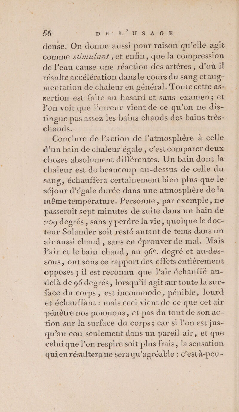 dense. On donne aussi pour raison qu’elle agit comme stimulant, et enfin, que la compression de l’eau cause une réaction des artères , d’où il résulte accélération dans le cours du sang et aug¬ mentation de chaleur en général. Toute cette as¬ sertion est faite au hasard et sans examen 5 et Fön voit que l’erreur vient de ce qu’on ne dis¬ tingue pas assez les bains chauds des bains tres- chauds. Conclure de l’action de l’atmosphère à celle d’un bain de chaleur égale , c’est comparer deux, choses absolument différentes. Un bain dont la chaleur est de beaucoup au-dessus de celle du sang, échauffera certainement bien plus que le séjour d’égale durée dans une atmosphère de la même température. Personne, par exemple, ne passeroit sept minutes de suite dans un bain de 209 degrés, sans y perdre la vie, quoique le doc¬ teur Solander soit resté autant de tems dans un air aussi chaud , sans en éprouver de mal. Mais l’air et le bain chaud, au 96e. degré et au-des¬ sous, ont sous ce rapport des effets entièrement «opposés ) il est reconnu que l’air échauffé au- delà de 96 degrés, lorsqu’il agit sur toute la sur¬ face du corps , est incommode^ pénible, lourd et échauffant : mais ceci vient de ce que cet air pénètre nos poumons, et pas du tout de son ac¬ tion sur la surface du corps ; car si l’on est jus¬ qu'au cou seulement dans un pareil air, et que celui que l’on respire soit plus frais, la sensation qui en résultera ne sera qu’agréable ; c’est à-peu -