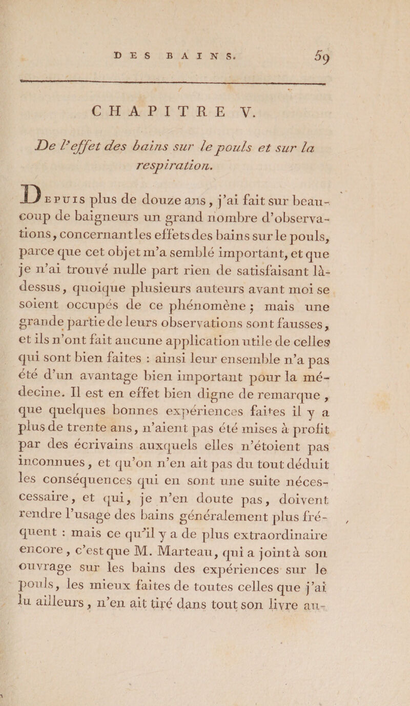 CHAPITRE V. De Veffet des bains sur le pouls et sur la respiration. s plus de douze ans , j’ai fait sur beau¬ coup de baigneurs un grand nombre d’observa¬ tions , concernant les effets des bains sur le pouls, parce que cet objet m’a semblé important, et que je n’ai trouvé nulle part rien de satisfaisant là- dessus, quoique plusieurs auteurs avant moi se soient occupés de ce phénomène $ mais une grande partie de leurs observations sont fausses, et ils n’ont fait aucune application utile de celles» qui sont bien faites : ainsi leur ensemble n’a pas été d’un avantage bien important pour la mé¬ decine. Il est en effet bien digne de remarque , que quelques bonnes expériences fades il y a plus de trente ans, n’aient pas été mises à prolit par des écrivains auxquels elles n’étoient pas inconnues, et qu’on n’en ait pas du tout déduit les conséquences qui en sont une suite néces- cessaire, et qui, je n’en doute pas, doivent rendre l’usage des bains généralement plus fré¬ quent : mais ce quhl y a de plus extraordinaire encore , c’est que M. Marteau, qui a joint à son ouvrage sur les bains des expériences sur Je pouls, les mieux laites de toutes celles que j’ai lu ailleurs , n’en ait tiré dans tout son livre au-
