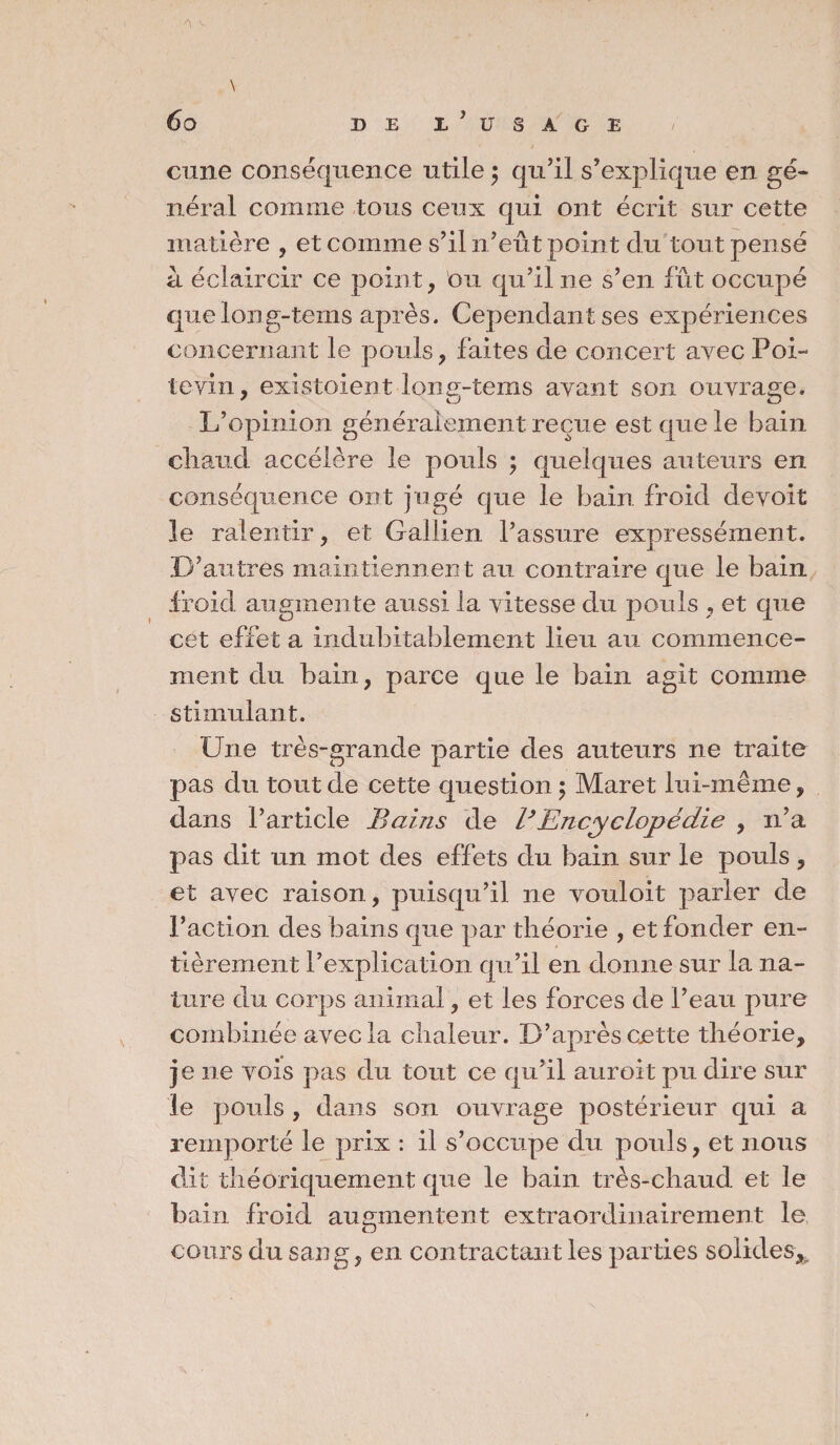 \ cune conséquence utile ; qu’il s’explique en gé¬ néral comme tous ceux qui ont écrit sur cette matière , et comme s’il n’eût point du tout pensé a éclaircir ce point, ou qu’il ne s’en fût occupé que long-tems après. Cependant ses expériences concernant le pouls, faites de concert avec Poi¬ tevin, existoient lone-tems avant son ouvraee. L’opinion généralement reçue est que le bain cliaud accélère le pouls ; quelques auteurs en conséquence ont jugé que le bain froid devoit le ralentir, et Gallien l’assure expressément. D’autres maintiennent au contraire que le bain froid augmente aussi la vitesse du pouls , et que cet effet a indubitablement lieu au commence¬ ment du bain, parce que le bain agit comme stimulant. Une très-grande partie des auteurs ne traite pas du tout de cette question ; Maret lui-même, dans l’article Bains de B Encyclopédie , n’a pas dit un mot des effets du bain sur le pouls, et avec raison, puisqu’il ne vouloit parler de l’action des bains que par théorie , et fonder en¬ tièrement l’explication qu’il en donne sur la na¬ ture du corps animal, et les forces de l’eau pure combinée avec la chaleur. D’après cette théorie, je ne vois pas du tout ce qu’il auroit pu dire sur le pouls , dans son ouvrage postérieur qui a remporté le prix : il s’occupe du pouls, et nous dit théoriquement que le bain très-chaud et le bain froid augmentent extraordinairement le cours du sang, en contractant les parties solides^