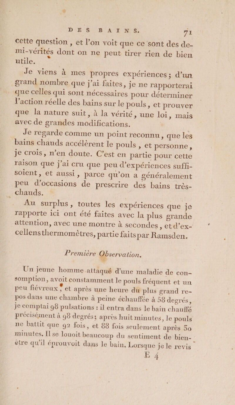cette question , et l’on voit que ce sont des de- mi-vérités dont on ne peut tirer rien de bien utile. Je viens à mes propres expériences ; d’un grand nombre que j’ai faites, je ne rapporterai que celles qui sont nécessaires pour déterminer l’action réelle des bains sur le pouls, et prouver que la nature suit, à la vérité, une loi, mais avec de grandes modifications. Je regarde comme un point reconnu, que les bains cbauds accelerent le pouls , et personne, je crois, n en doute. C’est en partie pour cette raison que j ai cru que peu d’expériences suf’fi- soient, et aussi, parce qu’on a généralement peu d’occasions de prescrire des bains très- chauds. Au surplus , toutes les expériences que je rapporte ici ont été faites avec la plus grande attention, avec une montre à secondes , et cl’ex- cellens thermomètres, partie faitspar Ramsden. Première Observation. Un jeune homme attaqué d’une maladie de con¬ somption, a\ oit constamment le pouls fréquent et un peu fiévreux, et après une heure du plus grand re¬ pos dans une chambre à peine échauffée à 58 degrés, je comptai 98 pulsations : il entra dans le bain chauffé précisément à 98 degrés ; après huit minutes, le pouls no battit que 92 lois, et 88 fois seulement après 5o minutes, lise louoit beaucoup du sentiment de bien- être qu’il éprouvait dans le bain. Lorsque je le revis