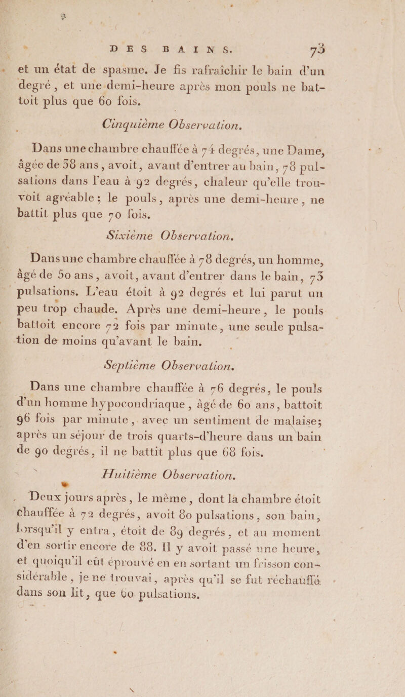 $ 7° et un état de spasme. Je fis rafraîchir le bain d’un degré , et une demi-heure après mon pouls ne bat- toit plus que 60 fois. Cinquièfne Observation. Dans une chambre chauffée à 74 degrés, une Dame, âgée de 58 ans , avoit, avant d’entrer au bain, 78 pul¬ sations dans l’eau à 92 degrés, chaleur qu’elle trou- voit agréable; le pouls, après une demi-heure, ne battit plus que 70 fois. Sia dème Observation. Dans une chambre chauffée 578 degrés, un homme, âgé de 5o ans , avoit, avant d’entrer dans le bain, 73 pulsations. L’eau étoit à 92 degrés et lui parut un peu trop chaude. Après une demi-heure , le pouls battoit encore 72 fois par minute, une seule pulsa¬ tion de moins qu'avant le bain. Septième Observation. Dans une chambre chauffée à 76 degrés, le pouls d un homme hypocondriaque , âgé de 60 ans, battoit 96 fois par minute, avec un sentiment de malaise; après un séjour de trois quarts-d’heure dans un bain de 90 degrés, il 11e battit plus que 68 fois. Huitième Observation. «- Deux jours après , le même , dont la chambre étoit chauffée a 72 degrés, avoit 80 pulsations, son bain, lorsqu il y entra, étoit de 89 degrés, et au moment den sortir encore de 88. 11 y avoit passé une heure, et quoiqu il eûl éprouvé en en sortant un frisson con¬ sidérable , jene trouvai, après qu’il se fut réchauffé, dans son lit, que Oo pulsations. N