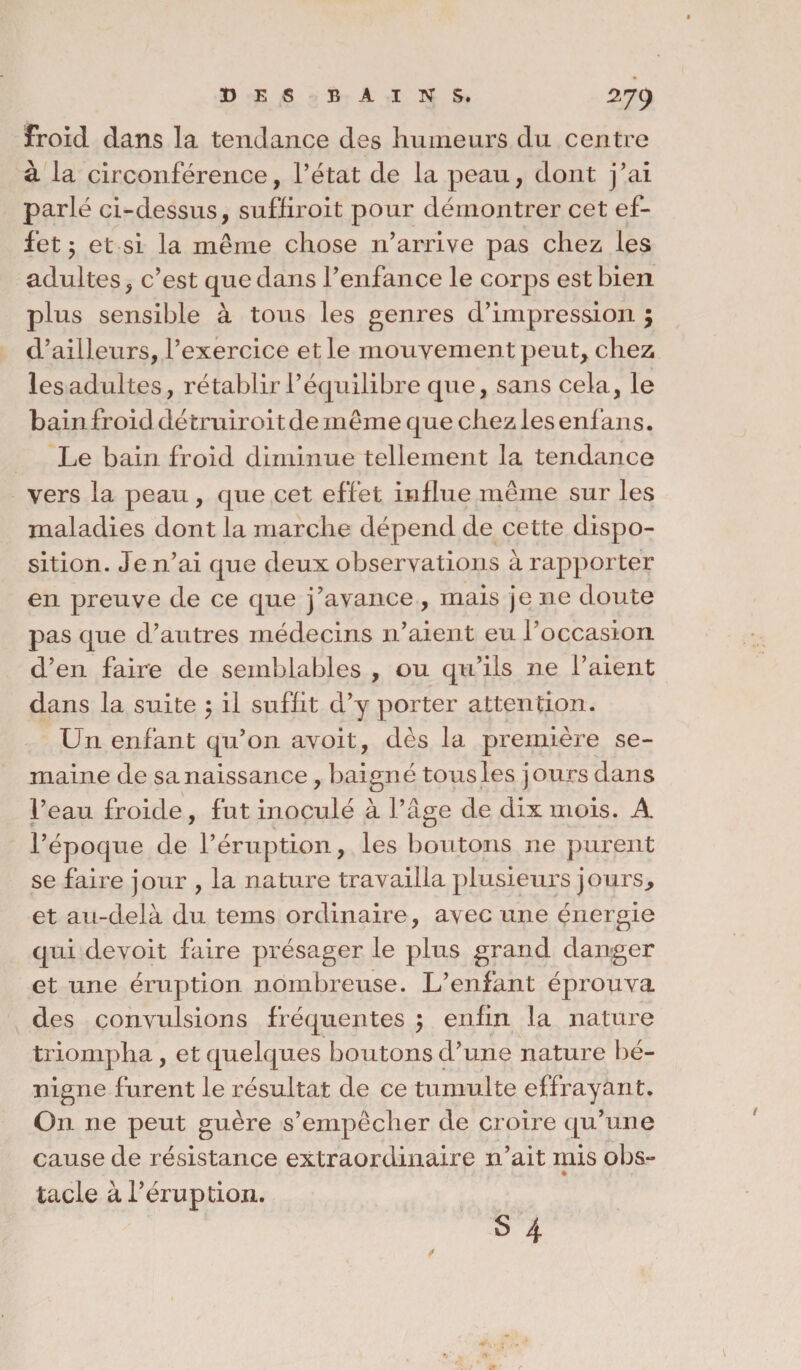 froid dans la tendance des humeurs du centre à la circonférence, l’état de la peau, dont j’ai parlé ci-dessus, suffiroit pour démontrer cet ef¬ fet ; et si la même chose n’arrive pas chez les adultes, c’est que dans l’enfance le corps est bien plus sensible à tous les genres d’impression ; d’ailleurs, l’exercice et le mouvement peut, chez les adultes, rétablir l’équilibre que, sans cela, le bain froid détruiroit de même que chez les enfans. Le bain froid diminue tellement la tendance vers la peau, que cet effet influe même sur les maladies dont la marche dépend de cette dispo¬ sition. Je n’ai que deux observations à rapporter en preuve de ce que j’avance , mais je ne doute pas que d’autres médecins n’aient eu l’occasion d’en faire de semblables , ou qu’ils ne l’aient dans la suite ; il suffit d’y porter attention. Un enfant qu’on avoit, dès la première se¬ maine de sa naissance, baigné tous les jours dans l’eau froide, fut inoculé à l’âge de dix mois. A l’époque de l’éruption, les boutons ne purent se faire jour , la nature travailla plusieurs jours., et au-delà du tems ordinaire, avec une énergie qui devoit faire présager le plus grand danger et une éruption nombreuse. L’enfant éprouva des convulsions fréquentes $ enfin la nature triompha, et quelques boutons d’une nature bé¬ nigne furent le résultat de ce tumulte effrayant. On ne peut guère s’empêcher de croire qu’une cause de résistance extraordinaire n’ait mis obs~ tacle à l’éruption. S 4