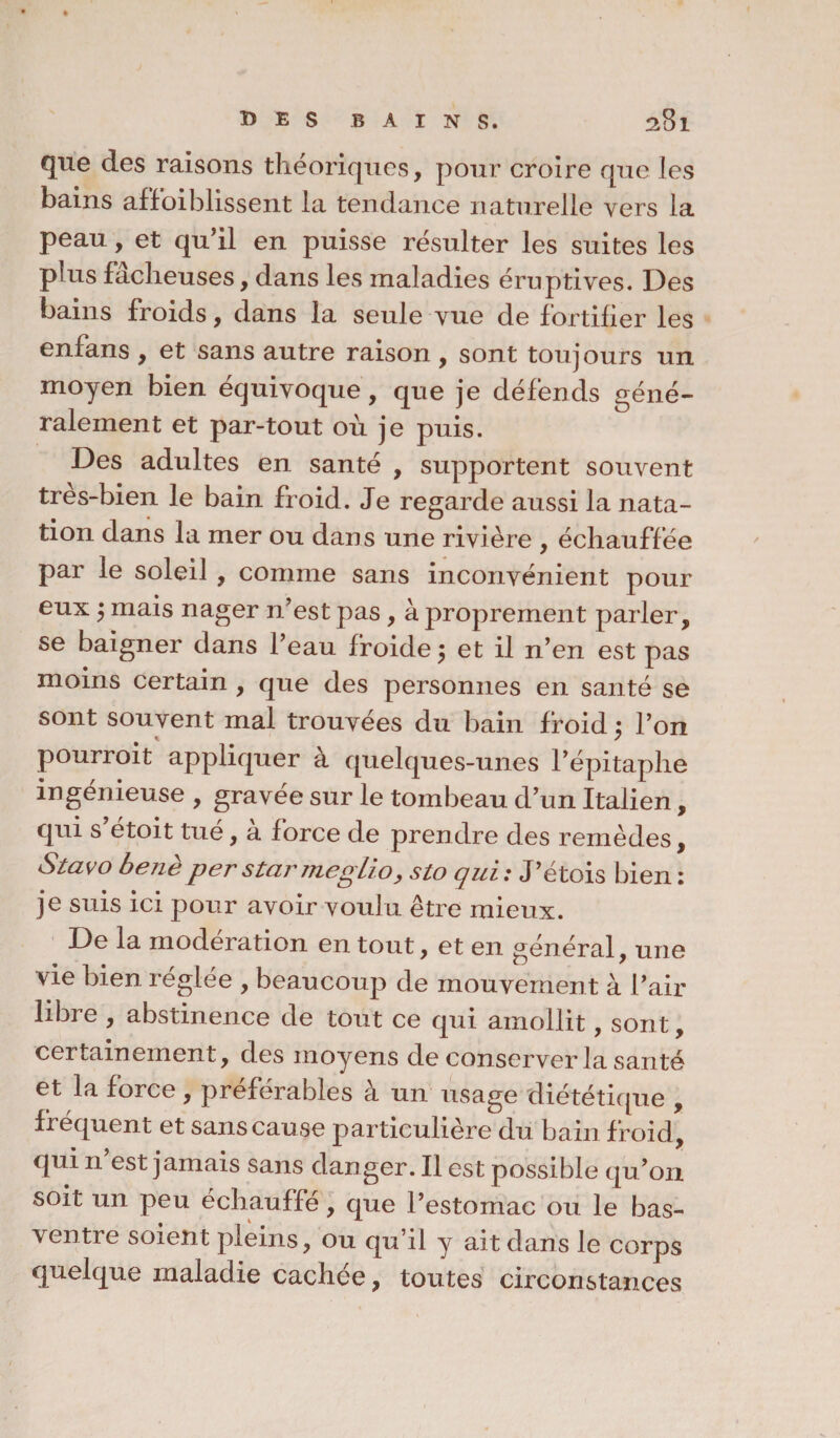 que des raisons théoriques, pour croire que les bains affaiblissent la tendance naturelle vers la peau, et qu’il en puisse résulter les suites les plus fâcheuses, dans les maladies éruptives. Des bains froids, dans la seule vue de fortifier les enfans , et sans autre raison , sont toujours un moyen bien équivoque, que je défends géné¬ ralement et par-tout où je puis. Des adultes en santé , supportent souvent très-bien le bain froid. Je regarde aussi la nata¬ tion dans la mer ou dans une rivière , échauffée par le soleil , comme sans inconvénient pour eux j mais nager n’est pas, à proprement parler, se baigner dans l’eau froide 5 et il n’en est pas moins certain , que des personnes en santé se sont souvent mal trouvées du bain froid ; l’on pourroit appliquer à quelques-unes l’épitaphe ingénieuse , gravée sur le tombeau d’un Italien, qui s etoit tué, a force de prendre des remèdes, Stavo benèper star meglio, sto qui: J’étois bien: je suis ici pour avoir voulu être mieux. De la modération en tout, et en général, une vie bien réglée , beaucoup de mouvement à l’air libre , abstinence de tout ce qui amollit, sont, certainement, des moyens de conserver la santé et la force, préférables à un usage diététique , frequent et sans cause particulière du bain froid, qui n est jamais sans dan ger. Il est possible qu’on soit un peu échauffé, que l’estomac ou le bas- ventre soient pleins, ou qu’il y ait dans le corps quelque maladie cachée, toutes circonstances