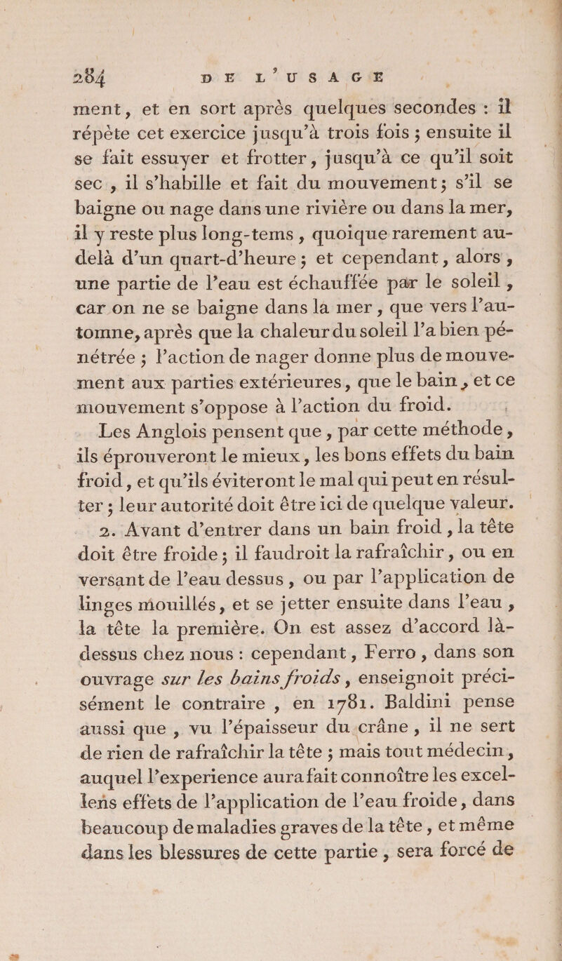 ment, et en sort après quelques secondes : il répète cet exercice jusqu’à trois fois, ensuite il se fait essuyer et frotter, jusqu’à ce qu’il soit sec , il s’habille et fait du mouvement $ s’il se baigne ou nage dan s une rivière ou dans la mer, il y reste plus long-tems , quoique raremen t au- delà d’un quart-d’heure $ et cependant, alors , une partie de l’eau est échauffée par le soleil, car on ne se baigne dans la mer , que vers l’au¬ tomne, après que la chaleur du soleil l’abien pé¬ nétrée $ Faction de nager donne plus de mouve¬ ment aux parties extérieures, que le bain,, et ce mouvement s’oppose à Faction du froid. Les Anglois pensen t que , par cette méthode , ils éprouveront le mieux, les bons effets du bain froid, et qu’ils éviteront le mal qui peut en résul¬ ter 5 leur autorité doit être ici de quelque valeur. 2. Avant d’entrer dans un bain froid , la tête doit être froide $ il faudroit la rafraîchir, ou en versant de Feau dessus , ou par l’application de linges mouillés, et se jetter ensuite dans Feau , la tête la première. On est assez d’accord là- dessus chez nous : cependant, Ferro , dans son ouvrage sur les bains froids, enseignoit préci¬ sément le contraire , en 1781. Baldini pense aussi que , vu l’épaisseur du crâne , il ne sert de rien de rafraîchir la tête ; mais tout médecin, auquel l’experience aura fait connoître les excel- lens effets de l’application de Feau froide, dans beaucoup de maladies graves de la tête, et même dans les blessures de cette partie , sera forcé de