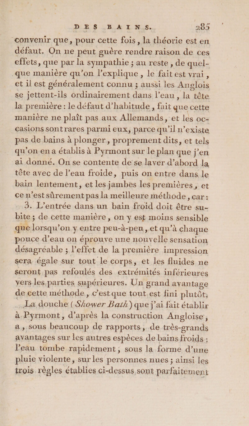 convenir que, pour cette fois, la théorie est en défaut. On ne peut guère rendre raison de ces effets, que par la sympathie $ au reste , de quel- . que manière qu'on l'explique , le fait est vrai , et il est généralement connu ; aussi les Anglois se jettent-ils ordinairement dans l’eau, la tête la première : le défaut d’habitude , fait que cette manière ne plaît pas aux Allemands, et les oc¬ casions sont rares parmi eux, parce qu’il n’existe pas de bains à plonger, proprement dits, et tels qu’on en a établis à Pyrmont sur le plan que j'en ai donné. On se contente de se laver d’abord la tête avec de l’eau froide, puis on entre dans le bain lentement, et les jambes les premières., et ce n’est sûrement pas la meilleure méthode, car : 3. L’entrée dans un bain froid doit être su¬ bite ; de cette manière, on y est moins sensible que lorsqu’on y entre peu-à-peu, et qu’à chaque pouce d’eau on éprouve une nouvelle sensation désagréable $ l’effet de la première impression sera égale sur tout le corps, et les fluides ne seront pas refoulés des extrémités inférieures vers les parties supérieures. Un grand avantage de cette méthode, c’est que tout est fini plutôt. La douche ( S/iower Bath) que j’ai fait établir à Pyrmont, d’après la construction Angloise, a, sous beaucoup de rapports, de très-grands avantages sur les autres espèces de bains froids : l’eau tombe rapidement, sous la forme d'une pluie violente, sur les personnes nues $ ainsi les trois règles établies ci-dessus sont parfaitement