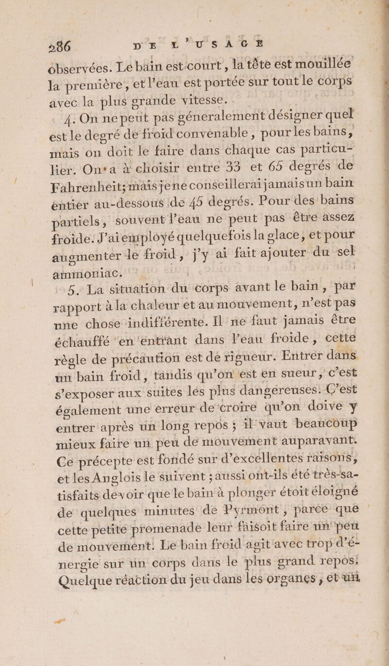 DE E * USAGE observées. Le bain est court, la tête est mouillée la première , et beau est portée sur tout le corps avec la plus grande vitesse. 4. On ne peut pas généralement désigner quel est le degré de froid convenable , pour les bains, mais 011 doit le faire dans chaque cas particu¬ lier. On* a à choisir entre 33 et 65 degrés de Fahrenheit; mais j e ne conseillerai j amaisun bain entier au-dessous de \5 degrés. Pour des bains partiels, souvent Peau ne peut pas être assez froide. J’ai employé quelquefois la glace, et pour augmenter le froid, j’y ai fait ajouter du sel ammoniac. 5. La situation du corps avant le bain , par rapport à la chaleur et au mouvement, n’est pas une chose indifférente. Il ne faut jamais etre échauffé en entrant dans l’eau froide, cette règle de précaution est de rigueur. Entrer dans un bain froid, tandis qu on est en sueur, c est s’exposer aux suites les plus dangereuses. C’est également une erreur de croire qu’on doive y entrer après un long repos ; il vaut beaucoup mieux faire un peu de mouvement auparavant. Ce précepte est fondé sur d’excellentes raisons, et les Anglais le suivent ; aussi ont-ils été très-sa¬ tisfaits de voir que le bain à plonger étoit éloigne de quelques minutes de Pyrmont, parce que cette petite promenade leur fàisoit faire un peu de mouvement. Le bain froid agit avec trop d e- nergie sur un corps dans le plus grand repos. Quelque réaction du jeu dans les organes, et un
