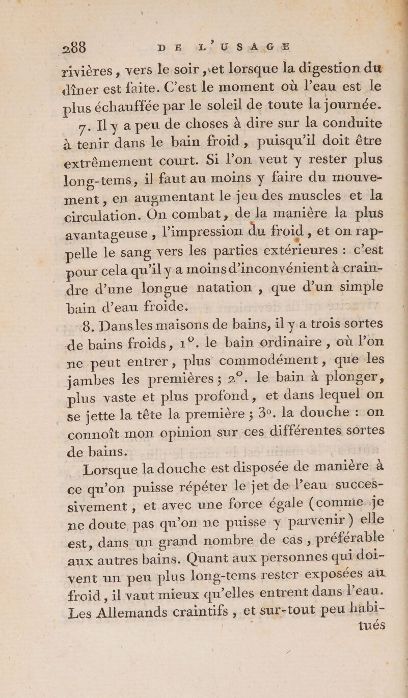 rivières, vers le soir ,^et lorsque la digestion dtt dîner est faite. C’est le moment où Feau est le plus échauffée par le soleil de toute la journée. rj. Il y a peu de choses à dire sur la conduite à tenir dans le bain froid, puisqu’il doit être extrêmement court. Si Fon veut y rester plus long-tems, il faut au moins y faire du mouve- en augmentant le jeu des muscles et la circulation. On combat, de la manière la plus avantageuse , l’impression, du froid , et on rap¬ pelle le sang vers les parties extérieures : c’est pour cela qu’il y a moins d’inconvénient à crain¬ dre d’une longue natation , que d’un simple bain d’eau froide. 8. Dans les maisons de bains, il y a trois sortes de bains froids, iQ. le bain ordinaire , où Fon ne peut entrer, plus commodément, que les jambes les premières ; 20. le bain à plonger, plus vaste et plus profond, et dans lequel on se jette la tête la première $ 3°. la douche : on connoît mon opinion sur ces différentes sortes de bains. Lorsque la douche est disposée de manière à ce qu’on puisse répéter le jet de Feau succes¬ sivement , et avec une force égale (comme je ne doute pas qu’on ne puisse y parvenir ) elle est, dans un grand nombre de cas , préférable aux autres bains. Quant aux personnes qui doi¬ vent un peu plus long-tems rester exposées au froid, il vaut mieux qu’elles entrent dans Feau. Les Allemands craintifs , et sur-tout peu habi¬ tués