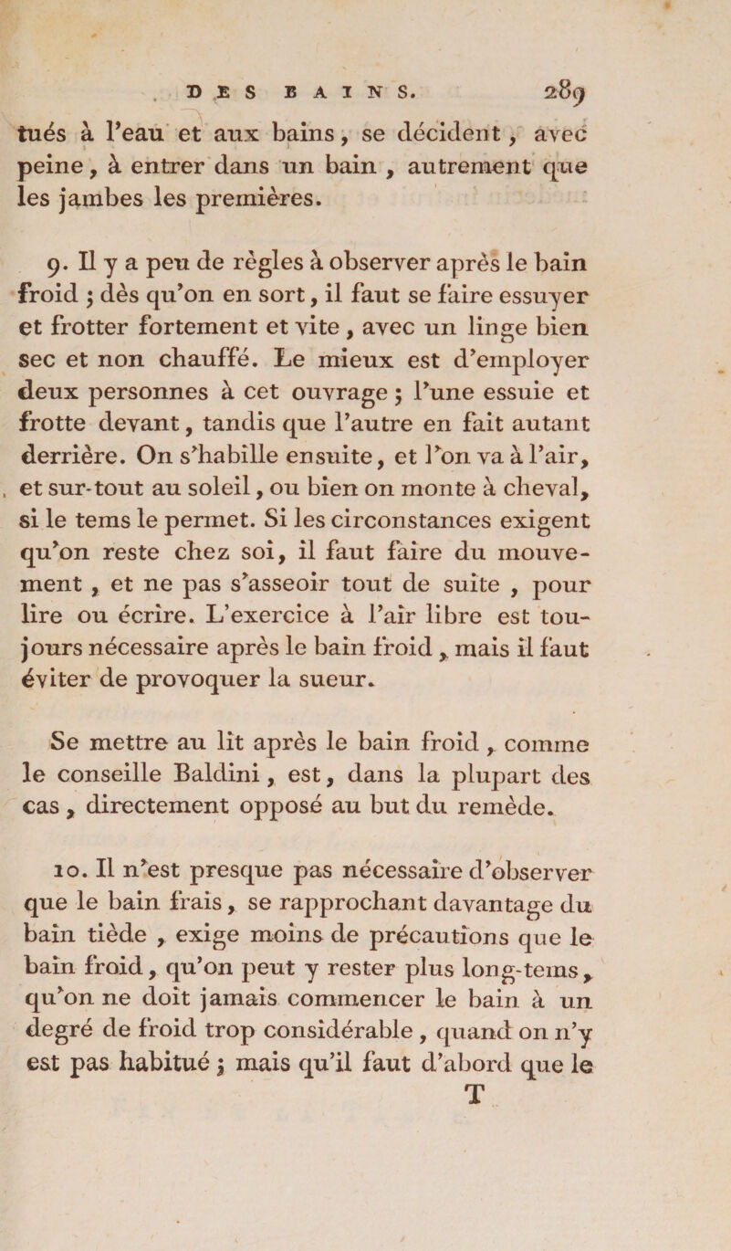 tués à l’eau et aux bains, se décident, avec peine , à entrer dans un bain , autrement que les jambes les premières. 9. Il y a peu de règles à observer après le bain froid ; dès qu’on en sort, il faut se faire essuyer et frotter fortement et vite, avec un linge bien sec et non chauffé. Le mieux est d’employer deux personnes à cet ouvrage ; l’une essuie et frotte devant, tandis que l’autre en fait autant derrière. On s’habille ensuite, et l’on va à l’air, et sur*tout au soleil, ou bien on monte à cheval, si le tems le permet. Si les circonstances exigent qu’on reste chez soi, il faut faire du mouve¬ ment , et ne pas s’asseoir tout de suite , pour lire ou écrire. L’exercice à l’air libre est tou¬ jours nécessaire après le bain froid y mais il faut éviter de provoquer la sueur. Se mettre au lit après le bain froid r comme le conseille Baldini, est, dans la plupart des cas , directement opposé au but du remède. 10. Il n’est presque pas nécessaire d’observer que le bain frais, se rapprochant davantage du bain tiède , exige moins de précautions que le bain froid, qu’on peut y rester plus long-tems y qu’on ne doit jamais commencer le bain à un degré de froid trop considérable , quand on n’y est pas habitué \ mais qu’il faut d’abord que le T
