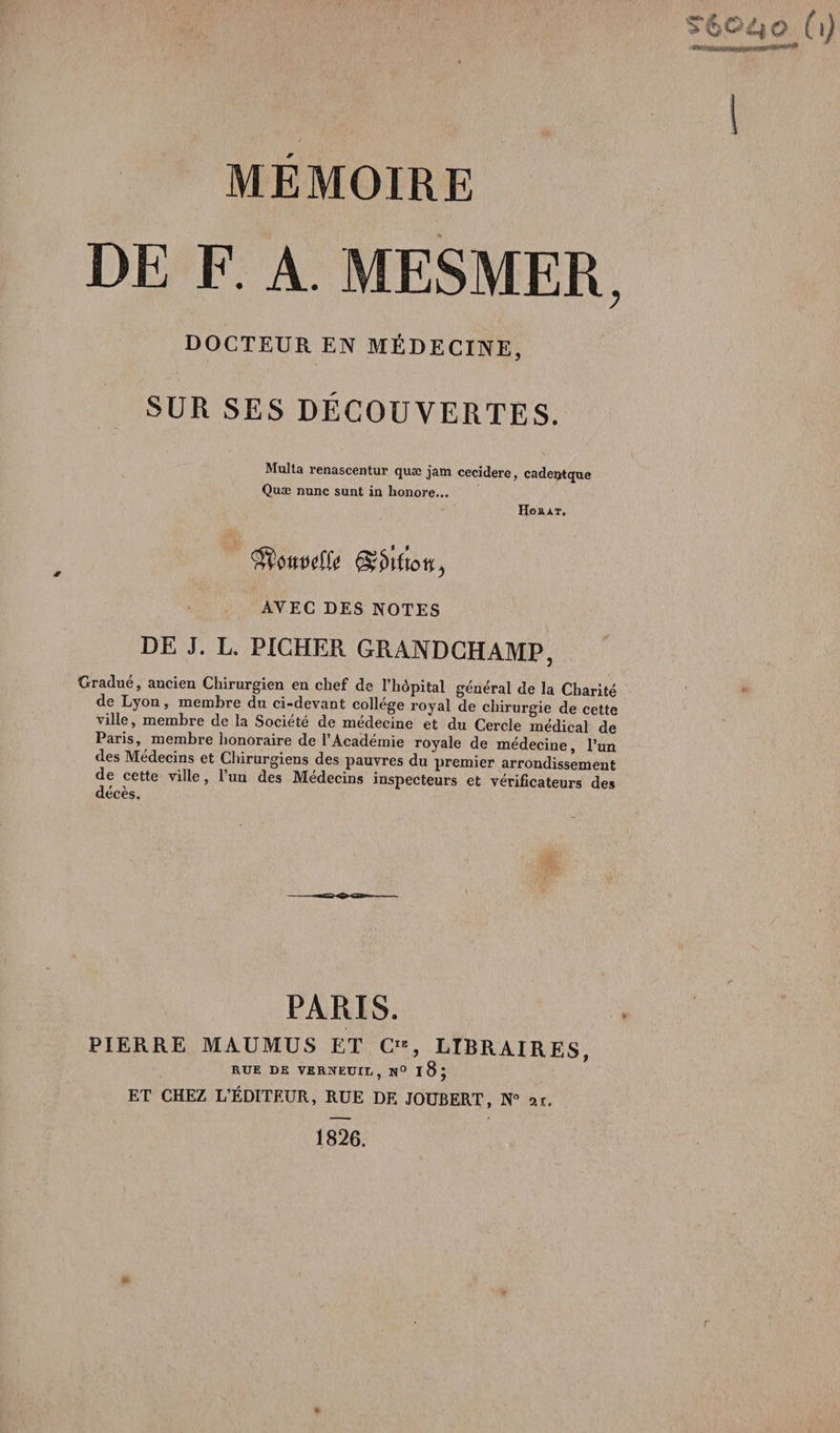 DE F. A. MESMER, DOCTEUR EN MÉDECINE, SUR SES DÉCOUVERTES. Multa renascentur quæ jam cecidere, cadentque Quæ nunc sunt in honore... Horat. AVEC DES NOTES DE J. L. FICHER GRANDCHAMP, Gradué, ancien Chirurgien en chef de l’hôpital général de la Charité de Lyon, membre du ci-devant collège royal de chirurgie de cette ville, membre de la Société de médecine et du Cercle médical de Paris, membre honoraire de l’Académie royale de médecine, l’un des Médecins et Chirurgiens des pauvres du premier arrondissement de cette ville, l’un des Médecins inspecteurs et vérificateurs des deces. PARIS. PIERRE MAUMUS ET C, LIBRAIRES, RUE DE VERSTEUIL , N° I 8 J ET CHEZ L’ÉDITEUR, RUE DE JOUBERT, N° ar. 1826.