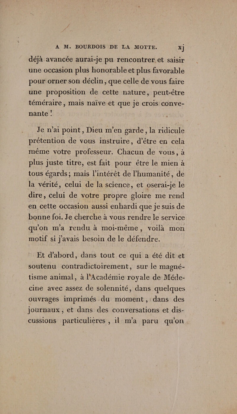 déjà avancée aurai-je pu rencontrer et saisir une occasion plus honorable et plus favorable pour orner son déclin, que celle de vous faire une proposition de cette nature, peut-être téméraire, mais naïve et que je crois conve¬ nante î Je n’ai point, Dieu m’en garde, la ridicule prétention de vous instruire, d’être en cela même votre professeur. Chacun de vous, à plus juste titre, est fait pour être le mien à tous égards; mais l’intérêt de l’humanité, de la vérité, celui de la science, et oserai-je le dire, celui de votre propre gloire me rend en cette occasion aussi enhardi que je suis de bonne foi. Je cherche à vous rendre le service qu’on m’a rendu à moi-même , voilà mon motif si j’avais besoin de le défendre. Et d’abord, dans tout ce qui a été dit et soutenu contradictoirement, sur le magné¬ tisme animal, à l’Académie royale de Méde¬ cine avec assez de solennité, dans quelques ouvrages imprimés du moment, dans des journaux, et dans des conversations et dis¬ cussions particulières , il m’a paru qu’on