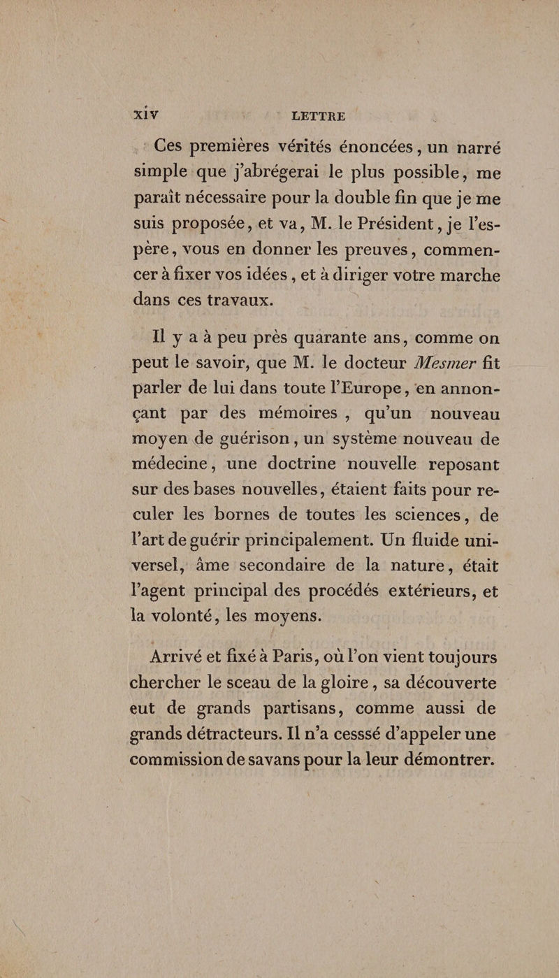Ces premières vérités énoncées, un narré simple que j’abrégerai le plus possible, me paraît nécessaire pour la double fin que je me suis proposée, et va, M. le Président, je l’es¬ père , vous en donner les preuves, commen¬ cer à fixer vos idées, et à diriger votre marche dans ces travaux. Il y a à peu près quarante ans, comme on peut le savoir, que M. le docteur Mesmer fit parler de lui dans toute l’Europe, en annon¬ çant par des mémoires , qu’un nouveau moyen de guérison, un système nouveau de médecine, une doctrine nouvelle reposant sur des bases nouvelles, étaient faits pour re¬ culer les bornes de toutes les sciences, de l’art de guérir principalement. Un fluide uni¬ versel, âme secondaire de la nature, était l’agent principal des procédés extérieurs, et la volonté, les moyens. Arrivé et fixé à Paris, où l’on vient toujours chercher le sceau de la gloire, sa découverte eut de grands partisans, comme aussi de grands détracteurs. Il n’a cesssé d’appeler une commission de savans pour la leur démontrer.