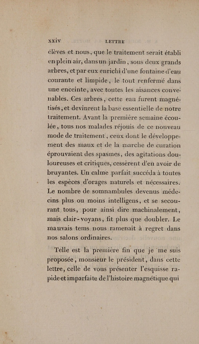 élèves et nous, que le traitement serait établi en plein air, dans un jardin , sous deux grands arbres, et par eux enrichi d’une fontaine d’eau courante et limpide, le tout renfermé dans une enceinte, avec toutes les aisances conve¬ nables. Ces arbres, cette eau furent magné¬ tisés, et devinrent la base essentielle de notre traitement. Avant la première semaine écou¬ lée, tous nos malades réjouis de ce nouveau mode de traitement, ceux dont le développe¬ ment des maux et de la marche de curation éprouvaient des spasmes, des agitations dou¬ loureuses et critiques, cessèrent d’en avoir de bruyantes. Un calme parfait succéda à toutes les espèces d’orages naturels et nécessaires. Le nombre de somnambules devenus méde¬ cins plus ou moins inteliigens, et se secou¬ rant tous, pour ainsi dire machinalement, mais clair-voyans, fit plus que doubler. Le mauvais tems nous ramenait à regret dans nos salons ordinaires. Telle est la première fin que je me suis proposée, monsieur le président, dans cette lettre, celle de vous présenter l’esquisse ra¬ pide et imparfaite de l’histoire magnétique qui