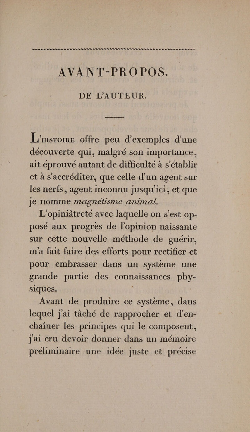 AVANT-PROPOS. DE L’AUTEUR. JL’histoire offre peu d’exemples d'une découverte qui, malgré son importance, ait éprouvé autant de difficulté à s’établir et à s’accréditer, que celle d’un agent sur les nerfs, agent inconnu jusqu’ici, et que je nomme magnétisme animal. L’opiniâtreté avec laquelle on s’est op¬ posé aux progrès de l’opinion naissante sur cette nouvelle méthode de guérir, m’a fait faire des efforts pour rectifier et pour embrasser dans un système une grande partie des connaissances phy¬ siques. Avant de produire ce système, dans lequel j’ai tâché de rapprocher et d’en¬ chaîner les principes qui le composent, j’ai cru devoir donner dans un mémoire préliminaire une idée juste et précise