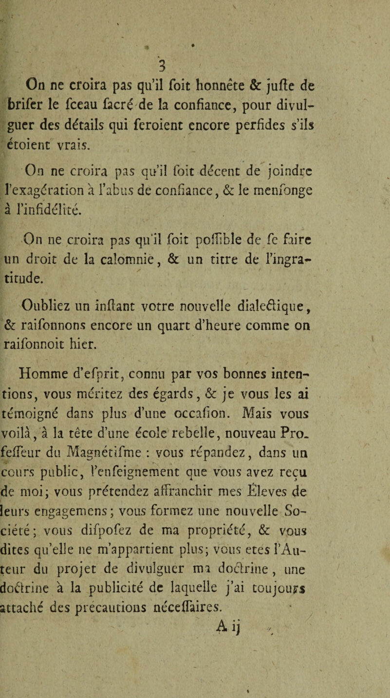 On ne croira pas qu’il Toit honnête & jufte de brifer le fceau facré de la confiance, pour divul¬ guer des détails qui feroient encore perfides s’ils étoient vrais. * y # On ne croira pas qu’il foit décent de joindre l’exagération à l’abus de confiance, & le menfionge à l’infidélité. On ne croira pas qu il foit poffible de fe faire un droit de la calomnie, & un titre de l’ingra¬ titude. Oubliez un infiant votre nouvelle dialectique, & raifonnons encore un quart d’heure comme on raifonnoit hier. / Homme d’efprit, connu par vos bonnes inten¬ tions, vous méritez des égards, & je vous les ai témoigné dans plus d’une occafion. Mais vous voilà, à la tête d’une école rebelle, nouveau Pro. fefTeur du Magnétifme : vous répandez, dans un cours public, l’enfeignement que vous avez reçu de moi; vous prétendez affranchir mes Iileves de leurs engagemens; vous formez une nouvelle So¬ ciété; vous difpofez de ma propriété, & vous dites qu’elle ne m’appartient plus; vous etes l’Au¬ teur du projet de divulguer ma doctrine , une doctrine à la publicité de laquelle j’ai toujours attaché des précautions néceffaires. A ij c %