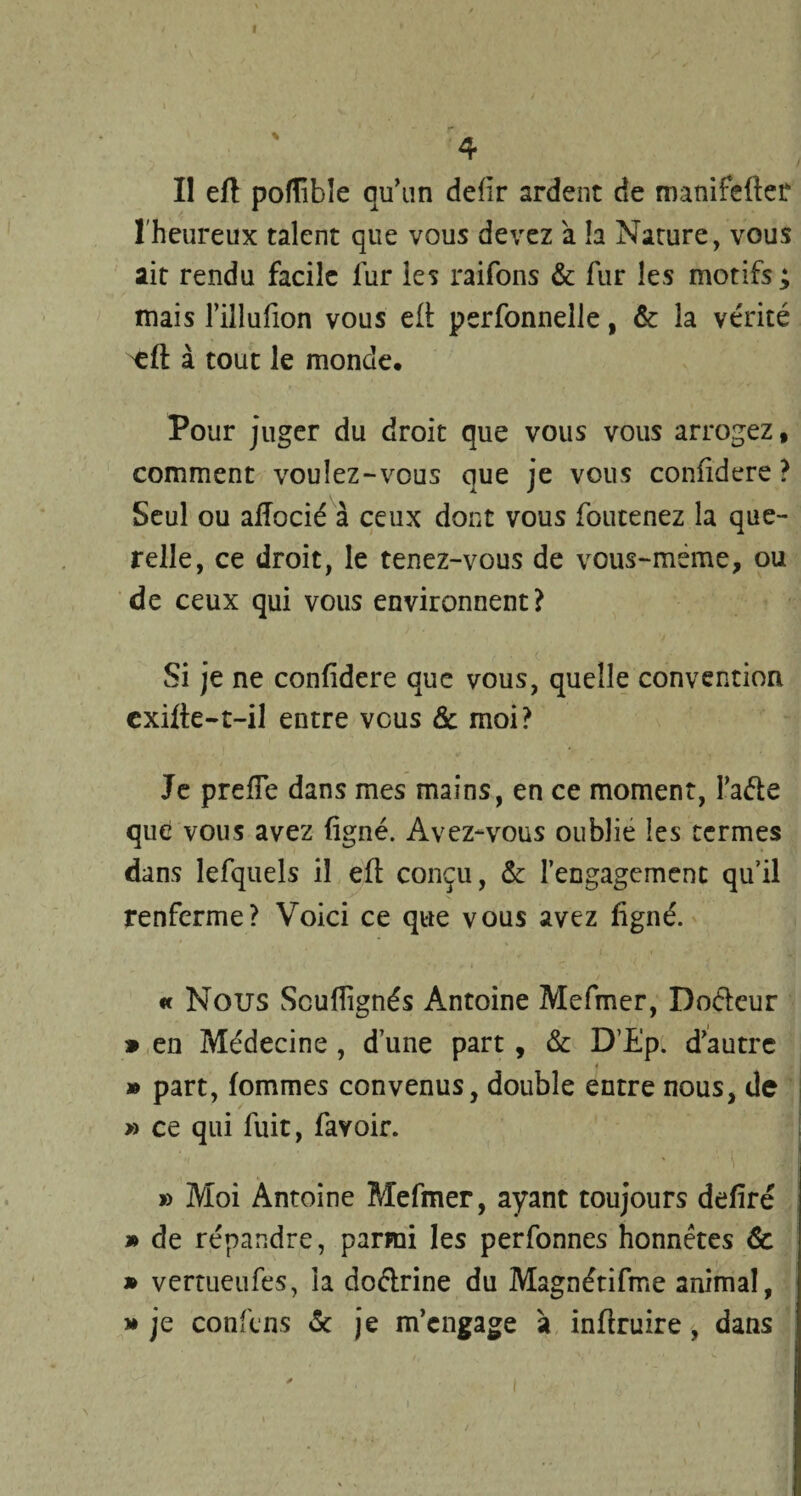 Il eft pofïîbïe qu’un defîr ardent de manifcfter l'heureux talent que vous devez à la Narure, vous ait rendu facile fur les raifons & fur les motifs ; mais l’illufion vous elt perfonnelle, & la vérité 'efl: à tout le monde. Pour juger du droit que vous vous arrogez, comment voulez-vous que je vous coniidere ? Seul ou aflocié à ceux dont vous foutenez la que¬ relle, ce droit, le tenez-vous de vous-meme, ou de ceux qui vous environnent? Si je ne coniidere que vous, quelle convention exille-t-il entre vous & moi? Je prefïe dans mes mains, en ce moment, Faite que vous avez ligné. Avez-vous oublie les termes dans lefquels il eft conçu, 6c l’engagement qu’il renferme? Voici ce que vous avez ligné. « Nous Scullignés Antoine Mefmer, Doétcur 9 en Médecine , d une part, & D’Ep. d’autre 4 » part, fommes convenus, double entre nous, de » ce qui fuit, favoir. » Moi Antoine Mefmer, ayant toujours déliré » de répandre, parmi les perfonnes honnêtes & » vertueufes, la doétrine du Magnétifme animal, » je confins 6c je m’engage à inflruire, dans