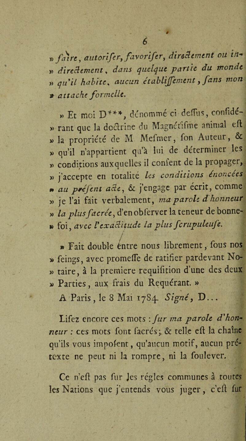 » faire, autorifer, favoriftr, directement ou in- » directement, dans quelque partie du monde » quil habite, établijfement, fans mon 9 attache formelle. » Et moi D***, dénommé ci defîus, confidé- » rant que la doctrine du Magnctifme animal eft » la propriété de M Mefmer, fon Auteur, & » qu’il n’appartient qu’à lui de déterminer les » conditions auxquelles il conient de la propager, » j'accepte en totalité les conditions énoncées rn au préfent adt, & j’engage par écrit, comme » je l’ai fait verbalement, ma parole d honneur » la plusfacrée, d’en obferver la teneur de bonne- » foi, avec Vexactitude la plus fcrupuleufe. » Fait double éntre nous librement, fous nos » feings, avec promefle de ratifier pardevant No- » taire, à la première requifition d’une des deux » Parties, aux frais du Requérant. » A Paris, le 8 Mai 1784. Signé, D... Lifez encore ces mots : fur ma parole d'hon¬ neur : ces mots font facrés; & telle eft la chaîne qu’ils vous impotent, qu’aucun motif, aucun pré¬ texte ne peut ni la rompre, ni la foule ver. Ce n’elf pas fur Jes régies communes à toutes les Nations que j’entends vous juger, c’eft fur