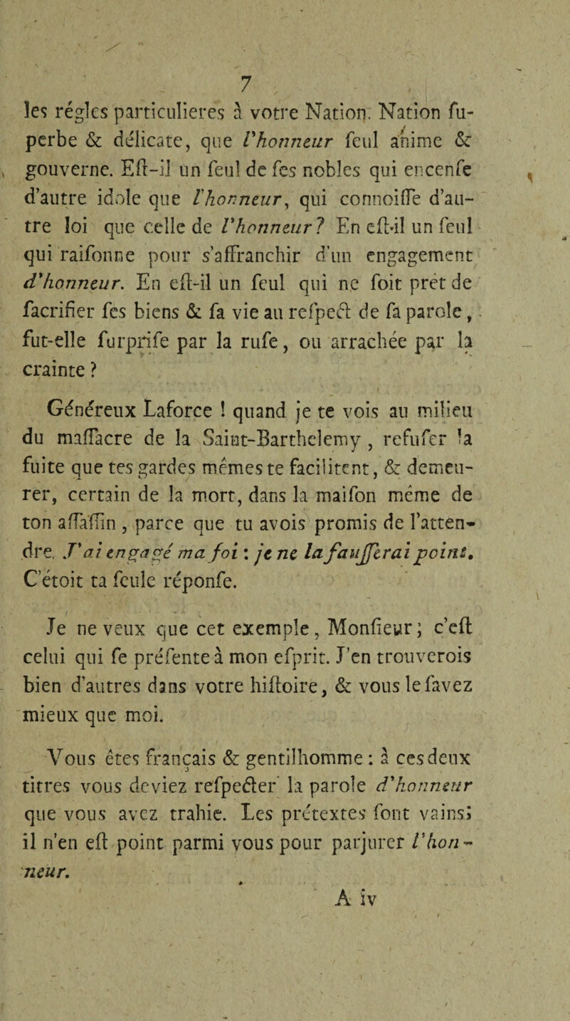 les régies particulières à votre Nation; Nation fu- perbe & délicate, que Vhonneur feul anime <$c gouverne. Eft-il un feul de fes nobles qui encenfe d’autre idole que l'honneur, qui connoiffe d’au¬ tre loi que celle de Vhonneur? En efbil un feul qui raifonne pour s’affranchir d’un engagement d'honneur. En eft-il un feul qui ne foit prêt de facrifïer fes biens & fa vie au refpeét de fa parole, fut-elle furprife par la rufe, ou arrachée par h crainte ? Généreux Laforce ! quand je te vois au milieu du maffacre de la Saint-Barthdemy , refufer la fuite que tes gardes mêmes te facilitent, & demeu¬ rer, certain de la mort, dans la maifon même de ton affaïïin , parce que tu avois promis de l’atten¬ dre. r ai engagé ma foi : je ne la faujferaipeine, C’étoit ta feule réponfe. Je neveux que cet exemple, Monfteyr; c’efl celui qui fe préfente à mon efprit. J’en trouverois bien d’autres dans votre hiftoire, & vouslefavez mieux que moi. Vous êtes français & gentilhomme : à ces deux titres vous deviez refpeéter la parole d'honneur que vous avez trahie. Les prétextes font vains; il n’en eft point parmi vous pour parjurer l'hon¬ neur. A iv