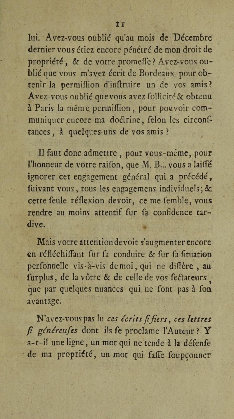 Iqi. Avez-vous oublié qu’au mois de Décembre dernier vous étiez encore pénétré de mon droit de propriété, & de votre promeiïe ? Avez-vous ou¬ blié que vous m’avez écrit de Bordeaux pour ob¬ tenir la permillion d’inftruire un de vos amis? Avez-vous oublié que vous avez folîicité& obtenu à Paris la même permiffion , pour pouvoir com¬ muniquer encore ma doélrine, félon les circonf- tances, à quelques-uns de vos amis ? Il faut donc admettre , pour vous-même, pour l’honneur de votre raifon, que M. B... vous a !aifTé ignorer cet engagement général qui a précédé, fuivant vous, tous les engagemens individuels;& cette feule réflexion devoit, ce me fembîe, vous rendre au moins attentif fur fa confidence tar¬ dive. Mais votre attentiondevoit s’augmenter encore en réfléchiflant fur fa conduire & fur fa fituation perfonnelîe vis-à-vis demoi,qui ne diffère , au furplus, de la vôtre & de celle de vos fedateurs • que par quelques nuances qui ne font pas à fou avantage. N’avez-vous pas lu ces écrits fifiers, ces lettres fi généreufes dont ils fe proclame l’Auteur? Y a-t-il une ligne, un mot qui ne tende à la défenfe 'de ma propriété, un mot qui faffe foupçonner