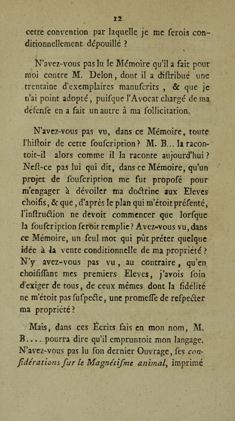cette convention par laquelle je me ferois con¬ ditionnellement dépouillé ? V I N’avez-vous pas lu le Mémoire qu’il a fait pour moi contre M. Delon, dont il a diflribué une trentaine d’exemplaires manuferits , & que je n’ai point adopté, puifque l’Avocat chargé de ma défenfe en a fait un autre à ma foilicitation. N’avcz-vous pas vu, dans ce Mémoire, toute 3’hiftoir de cette foufeription? M. B...îaracon- toit-il alors comme il la raconte aujourd’hui ? Neff-ce pas lui qui dit, dans ce Mémoire, qu’un projet de foufeription me fut propofé pour m’engager à dévoiler ma dodrine aux Eleves choifis, & que, d’après le plan qui m’étoitpréfenté, l’inflrudion ne devoit commencer que lorfque la foufeription feroit remplie ? Avez-vous vu, dans ce Mémoire, un feul mot qui pût prêter quelque idée à 2a vente conditionnelle de ma propriété ? N’y avez-vous pas vu , au • contraire , qu’en choififlànc mes premiers Eleves, j’avois foin d’exiger de tous, de ceux mêmes dont la fidélité ne m’étoit pas fufpeéle, une promefle de refpeder ma propriété? Mais, dans ces Ecrits fais en mon nom, M. B.... pourra dire qu’il empruntoit mon langage. N’avez-vous pas lu fon dernier Ouvrage, fes con- fidératïons fur h Magnétlfmz animal, imprimé
