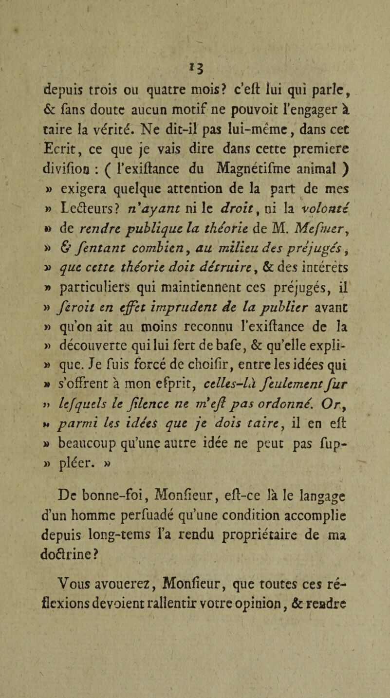 *3 depuis trois ou quatre mois? c’elt lui qui parle, & fans doute aucun motif ne pouvoit l’engager à taire la vérité. Ne dit-il pas lui-même, dans cet Ecrit, ce que je vais dire dans cette première divifion : ( l’exiftance du Magnétifme animal ) » exigera quelque attention de la part de mes » Ledeurs? n ayant ni le droit, ni la volonté » de rendre publique la théorie de M. Mefmer, » & fentant combien, au milieu des préjuges, » que cette théorie doit détruire, & des intérêts y> particuliers qui maintiennent ces préjugés, il » feroit en effet imprudent de la publier avant » qu’on ait au moins reconnu lexiflance de la » découverte qui lui fert debafe, & qu’elle expli- » que. Je fuis forcé de choifir, entre les idées qui » s’offrent à mon efprit, celles-là feulement fur » lefquels le filence ne m efl pas ordonnéOr9 %* parmi Us idées que je dois taire, il en eft » beaucoup qu’une autre idée ne peut pas fup- » pléer. » De bonne-foi, Moniteur, eft-ce là le langage d’un homme perfuadé qu’une condition accomplie depuis long-tems l’a rendu propriétaire de ma dodrine ? / , * Vous avouerez, Moniteur, que toutes ces ré¬ flexions dévoient rallentir votre opinion, & rendre