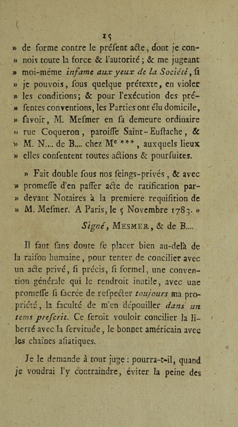 » de forme contre le préfent aéte, (font je con- » nois toute la force & l’autorité ; & me jugeant » moi-mème infâme, aux yeux de la Société, fl » je pouvois, fous quelque prétexte, en violer » les conditions; & pour l’exécution des pré- » fentes conventions, les Parties ont élu domicile, » favoir, M, Mefmer en fa demeure ordinaire » rue Coqueron , paroiffe Saint-Eu fâche, & » M. N.,., de B.... chez Mc *** , auxquels lieux » elles confentent toutes aclions & pourfuites. » Fait double fous nos feings-privés , & avec » promeiïe d’en palier aéle de ratification par- » devant Notaires à la première requifition de » M. Mefmer. À Paris, le 5 Novembre 1783. » Signé, Mesmer, & de B.... II faut fans doute fe placer bien au-delà de la raifon humaine, pour tenter de concilier avec un acle privé, fi précis, fi formel, une conven¬ tion générale qui le rendroit inutile, avec une promeiïe fi facrée de refpecler toujours ma pro¬ priété, la faculté de m’en dépouiller dans un tem$ preferit. Ce feroit vouloir concilier la li¬ berté avec la fervitude, le bonnet américain avec les chaînes aliatiques. Je le demande à tout juge: pourra-t-il, quand je voudrai l’y contraindre, éviter la peine des /