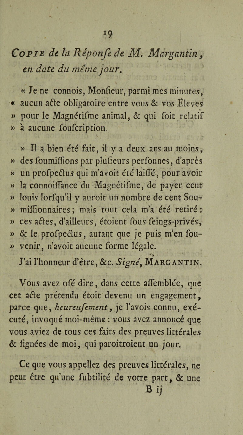 Copie de la Réponfe de M. Mar g an tin, en date du même jour. « Je ne connois, Monfieur, parmi mes minutes, « aucun aéle obligatoire entre vous &: vos Ëleves * » pour le Magnétifme animal, & qui foit relatif » à aucune fouferiptiom » Il a bien été fait, il y a deux ans au moins, » des fourmilions par plulieurs perfonnes, d’après » un profpe&us qui m’avoit été laide, pour avoir » la connoilfance du Magnétifme, de payer cent » louis lorfqu’il y auroit un nombre de cent Sou- » millionnaires ; mais tout cela m’a été retiré : » ces aéles, d’ailleurs, étoient fous feings-privés, » & le profpeétus, autant que je puis m’en fou- » venir, n’avoit aucune forme légale. J’ai l’honneur d’être, &c. Signé, Margantin. Vous avez ofé dire, dans cette alfemblée, que cet a été prétendu étoit devenu un engagement, parce que, heureufement, je l’avois connu, exé¬ cuté, invoqué moi-même : vous avez annoncé que vous aviez de tous ces faits des preuves littérales & lignées de moi, qui paroitroient un jour. Ce que vous appeliez des preuves littérales, ne peut être qu’une fubtilité de votre part, & une Bij