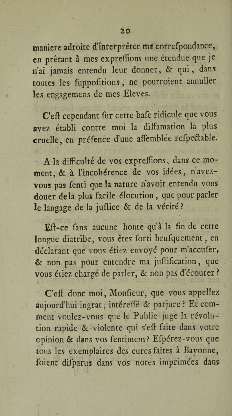 maniéré adroite d’interpréter ma correfpondance, en prêtant à mes expreflions une étendue que je n’ai jamais entendu leur donner, & qui, dans toutes les fuppofitions, ne pourraient annuller les engagerons de mes Elevés. C’eft cependant fur cette bafe ridicule que vous avez établi contre moi la diffamation la plus cruelle, en préfence d’une aflemblée refpeéhble. A la difficulté de vos expreflions, dans ce mo¬ ment, & à l’incohérence de vos idées, n’avez- vous pas fenti que la nature n’avoit entendu vous douer delà plus facile élocution , que pour parler le langage de la juftice & de la vérité ? Efl>ce fans aucune honte qu’à la fin de cette longue diatribe, vous êtes forti brufquement, en déclarant que vous étiez envoyé pour m’accufer, & non pas pour entendre ma juftification, que vous étiez chargé de parler, &: non pas d’écouter ? C’eft donc moi, Monfieur, que vous appeliez aujourd’hui ingrat, intérefle & parjure ? Et com¬ ment voulez-vous que le Public juge la révolu¬ tion rapide & violente qui s’efl faite dans votre opinion & dans vos fentimens? Efpérez-vous que tous les exemplaires des cures faites à Bayonne, foient difparus dans vos notes imprimées dans