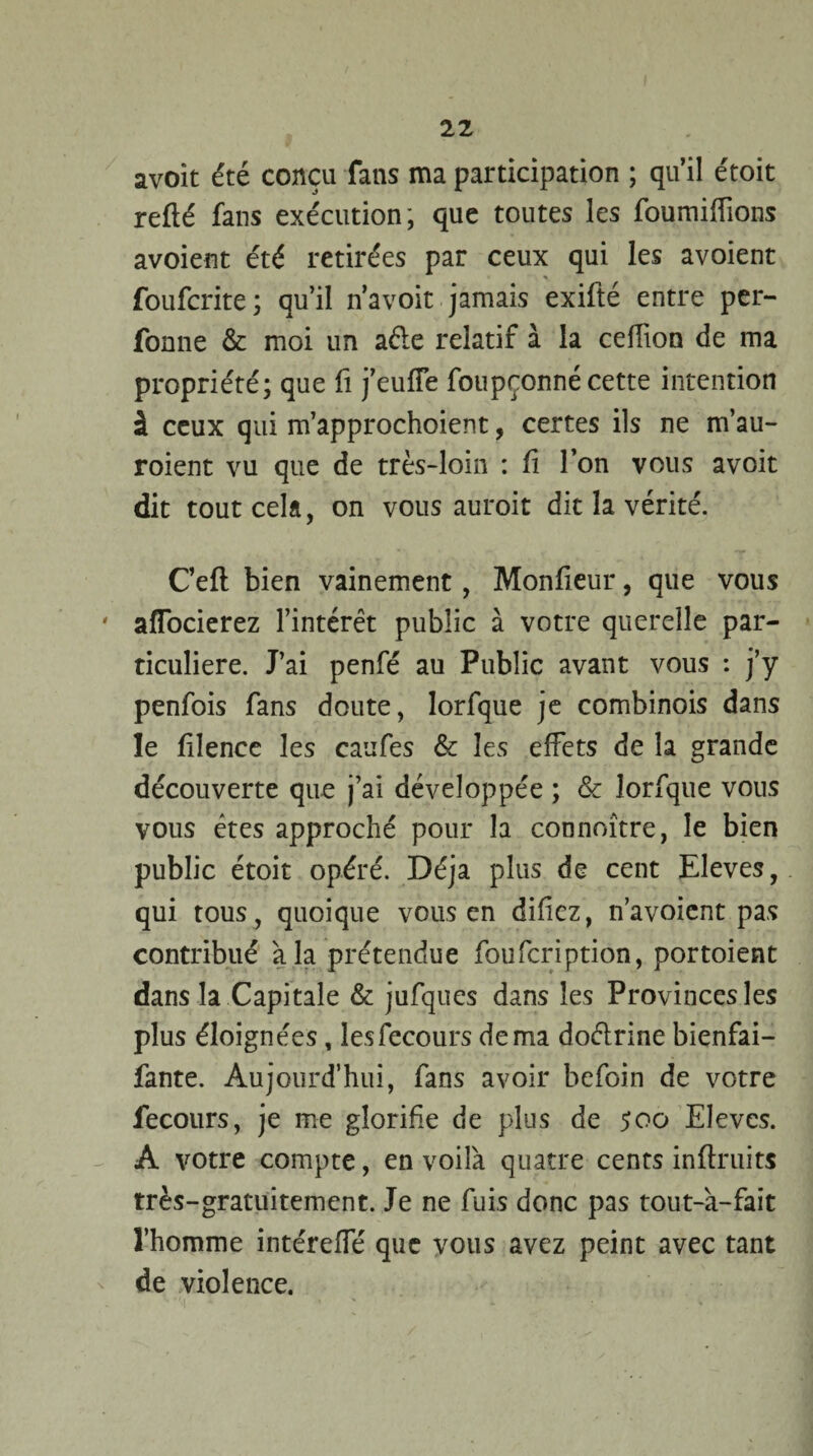 avoit été conçu fans ma participation ; qu’il étoit refié fans exécution, que toutes les foumiflions avoient été retirées par ceux qui les avoient foufcrite; qu’il n’avoit jamais exifté entre per- fonne & moi un aéle relatif à la ceffion de ma propriété; que fi j’euffe foupronné cette intention à ceux qui m’approchoient, certes ils ne m’au- roient vu que de très-loin : û l’on vous avoit dit tout cela, on vous auroit dit la vérité. C’eff bien vainement, Monlieur, que vous affocierez l’intérêt public à votre querelle par¬ ticulière. J’ai penfé au Public avant vous : j’y penfois fans doute, Iorfque je combinois dans le filence les caufes & les effets de la grande découverte que j’ai développée ; & Iorfque vous vous êtes approché pour la connoître, le bien public étoit opéré. Déjà plus de cent Eleves, qui tous, quoique vous en difiez, n’avoient pas contribué à la prétendue foufcription, portoient dans la Capitale & jufques dans les Provinces les plus éloignées, lesfecours de ma doélrine bienfai- fante. Aujourd’hui, fans avoir befoin de votre fecours, je me glorifie de plus de 500 Eleves. A votre compte, en voilà quatre cents in (fruits très-gratuitement. Je ne fuis donc pas tout-à-fait l’homme intéreffé que vous avez peint avec tant de violence.