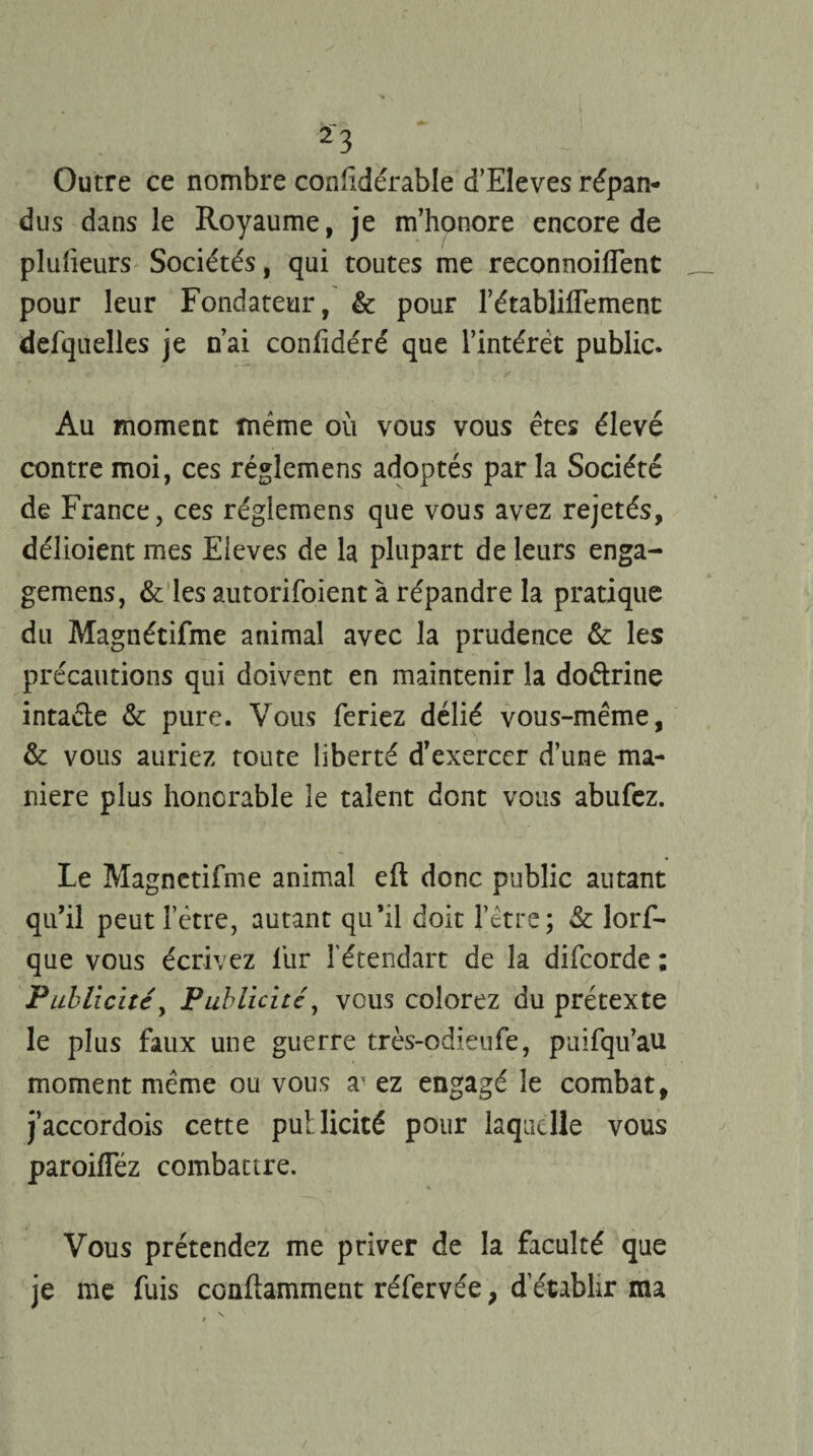 Outre ce nombre confidérable d’Eleves répan¬ dus dans le Royaume, je m’honore encore de plulieurs Sociétés, qui toutes me reconnoiflent pour leur Fondateur, & pour l’établifTement defquelles je n’ai confidéré que l’intérêt public. Au moment même où vous vous êtes élevé contre moi, ces réglemens adoptés par la Société de France, ces réglemens que vous avez rejetés, délioient mes Eleves de la plupart de leurs enga¬ gerons, & les autorifoient à répandre la pratique du Magnétifme animal avec la prudence & les précautions qui doivent en maintenir la doétrine intaéle & pure. Vous feriez délié vous-même, & vous auriez toute liberté d’exercer d’une ma¬ niéré plus honorable le talent dont vous abufez. Le Magnetifme animal eft donc public autant qu’il peut l’être, autant qu’il doit l’être; & lorf- que vous écrivez lur fétendart de la difcorde ; Publicité, Publicité, vous colorez du prétexte le plus faux une guerre très-odieufe, puifqu’au moment même ou vous av ez engagé le combat, j’accordois cette publicité pour laquelle vous paroifféz combattre. Vous prétendez me priver de la faculté que je me fuis conftamment réfervée, d’établir ma