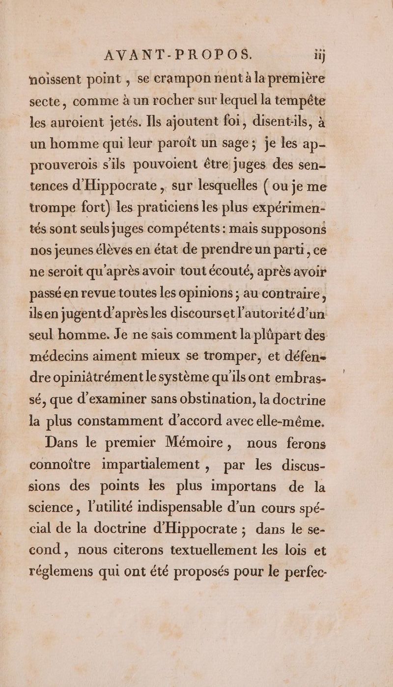 AVANT-PROPOS. ii noissent point , se crampon nent à la première secte, comme à un rocher sur lequel la tempête les auroient jetés. Ils ajoutent foi, disent:ils, à un homme qui leur paroït un sage; je les ap- prouverois s'ils pouvoient être juges des sen- tences d'Hippocrate , sur lesquelles ( ou je me trompe fort) les praticiens les plus expérimen- tés sont seuls juges compétents : mais supposons nos jeunes élèves en état de prendre un parti, ce ne seroit qu après avoir tout écouté, après avoir passé en revue toutes les opinions ; au contraire, ilsen jugent d’après les discourset l'autorité d’un seul homme. Je ne sais comment la plüpart des médecins aiment mieux se tromper, et défen- dre opiniâtrément le système qu'ils ont embras- sé, que d'examiner sans obstination, la doctrine la plus constamment d'accord avec elle-même. Dans le premier Mémoire, nous ferons connoître impartialement , par les discus- sions des points les plus importans de la science, l'utilité indispensable d’un cours spé- cial de la doctrine d'Hippocrate ; dans le se- cond, nous citerons textuellement les lois et réglemens qui ont été proposés pour le perfec-