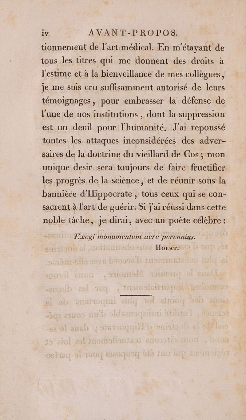 tionnement de l’art:médical. En m'étayant de tous les titres qui me donnent des droits à l'estime et à la bienveillance de mes collègues, je me suis cru suffisamment autorisé de leurs témoignages, pour embrasser la défense de l’une de nos institutions, dont Ja suppression est un deuil pour l'humanité, J'ai repoussé toutes les attaques inconsidérées des adver- saires de la doctrine du vieillard de Cos ; mon unique desir sera toujours de faire fructifier les progrès de la science, et de réunir sous la bannière d'Hippocrate , tous ceux qui se con- sacrent à l’art de guérir: Si j'ai réussi dans cette noble tâche, je dirai, avec un poète célèbre : Exegi monumentum aere perennius. Horar.