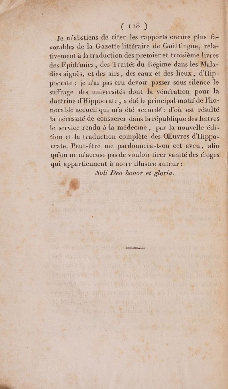 (428 Je m’abstiens de citer les rapports encore plus fa- vorables de la Gazette littéraire de Goëttingue, rela- tivement à la traduction des premier et troisième livres des Épidémies, des Traités du Régime dans les Mala- dies aiguës, et des airs, des eaux et des lieux, d’'Hip- pocrate ; je n'ai pas cru devoir passer sous silence le suffrage des universités dont la vénération pour la doctrine d'Hippocrate, a été le principal motif de l'ho- norable accueil qui m'a été accordé : d’où est résulté la nécessité de consacrer dans la république des lettres le service rendu à la médecine , par la nouvelle édi- tion et la traduction complète des OEuvres d'Hippo- crate. Peut-être me pardonnera-t-on cet aveu, afin qui appartiennent à notre illustre auteur : Soli Deo honor et gloria.