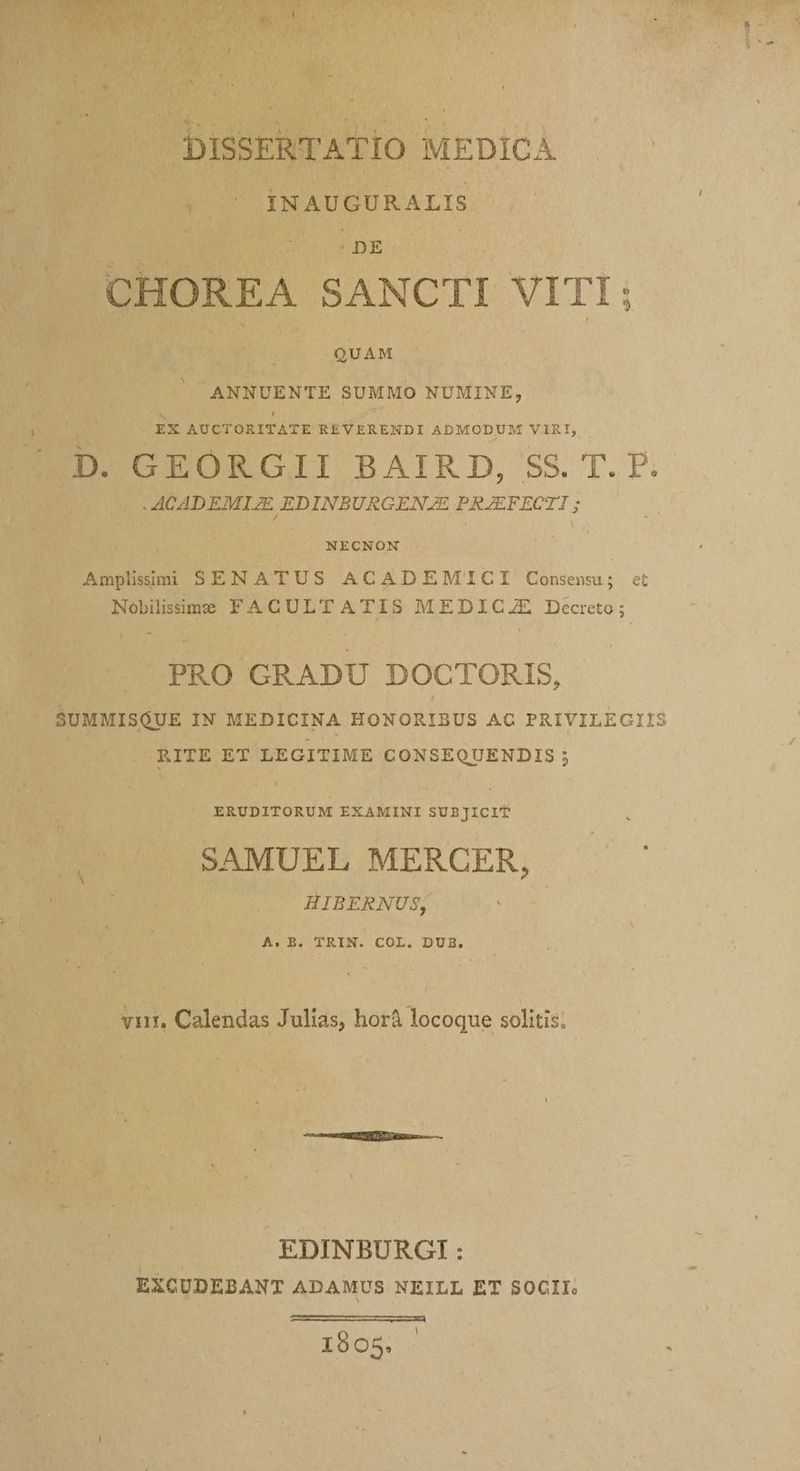 INAUGURALIS CHOREA SANCTI VITI; QUAM ANNUENTE SUMMO NUMINE, EX AUCTORITATE REVERENDI ADMODUM VIRI, D. DEURGII BAIRD, SS. T. P: MAICADEMIZE EDINBURGENZE PRZEFECTI ; NECNON Amplhsim SENATUS ACADEMICI Consens; et Nobilissime FACULTATIS MEDIC/JE Decreto; ! PRO GRADU DOCTORIS, SUMMISQUE IN MEDICINA HONORIBUS AC PRIVILECIIS RITE ET LEGITIME CONSEQUENDIS ; ERUDITORUM EXAMINI SUBJICIT SAMUEL MERCER, HIBERNUS, A.B. TRIN. COL. DUB, vir, Calendas Julias, horá locoque solitis: | EDINBURGI: EXCUDEBANT ADAMUS NEILL ET SOCII. 1905.
