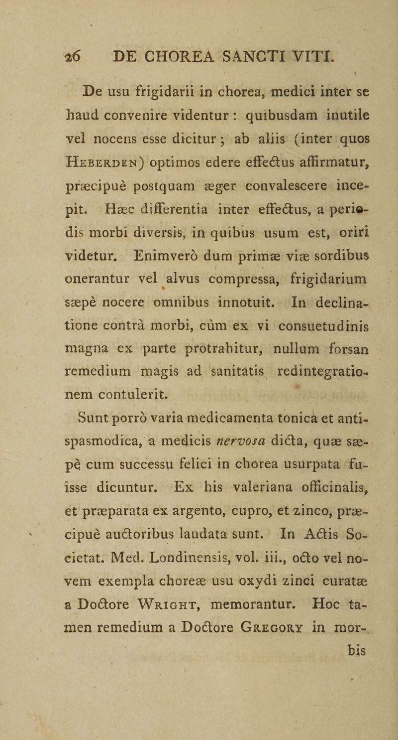 De usu frigidarii in chorea, medici inter se haud convenire videntur: quibusdam inutile vel nocens esse dicitur; ab aliis (inter quos HzxRBERDEN) optimos edere effectus affirmatur, precipué postquam zeger convalescere ince- pit. Hzc differentia inter effectus, a perie- dis morbi diversis; in quibus usum est, oriri videtur, Enimveró dum prime viz sordibus onerantur vel alvus compressa, frigidarium scepé nocere omnibus innotuit. [In declina- tione contrà morbi, cüm ex vi consuetudinis magna ex parte protrahitur, nullum forsan remedium magis ad sanitatis redintegratio- nem contulerit. : Sunt porró varia medicamenta tonica et anti- spasmodica, a medicis zervora dicta, quae sze-.- pé cum successu felici in chorea usurpata fu- isse dicuntur. Ex his valeriana officinalis, et przeparata ex argento, cupro, et zinco, prae- cipué auctoribus laudata sunt. In Actis So- - cietat. Med. Londinensis, vol. iii., octo vel no- vem exempla chorez usu oxydi zinci curate a Dodore Waicnur, memorantur. Hoc ta- men remedium a Doctore GaEGORY in mor- bis