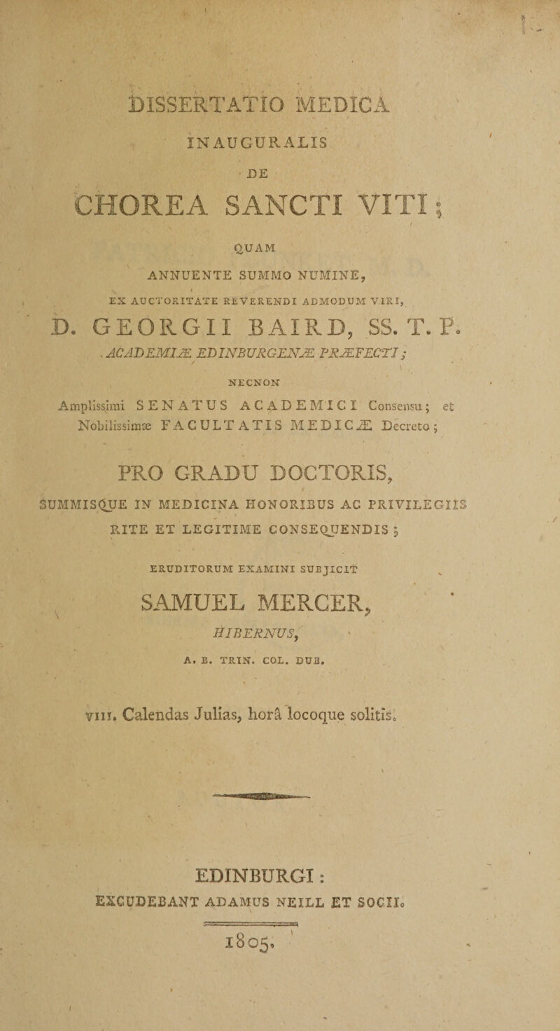 INAUGURALIS DE CHOREA SANCTI VITI; I (2UAM ANNUENTE SUMMO NUMINE, EX AUCTORITATE REVERENDI ADMODUM VIRI, D. GEORGII BAIRD, SS. T. P. . ACADEMIA EDINBURGENJE FSJEFECTI; NECNON Amplissimi SENATUS ACADEMICI Consensu; et Nobilissimae FACULTATIS MEDICHii Decreto; PRO GRADU DOCTORIS, t SUMMIS&lt;5UE IN MEDICINA HONORISUS AC PRIVILEGIIS RITE ET LEGITIME CONSEQUENDIS , ERUDITORUM EXAMINI SUBJICIT SAMUEL MERCER, HIBERNUS, A, E. TRIN. COL. DU2. VIII. Calendas Jullas, hora locoqiie solitis. EDINBURGI: EXCUDEBANT ADAMUS NEILL ET SOCIIo \ 1805.