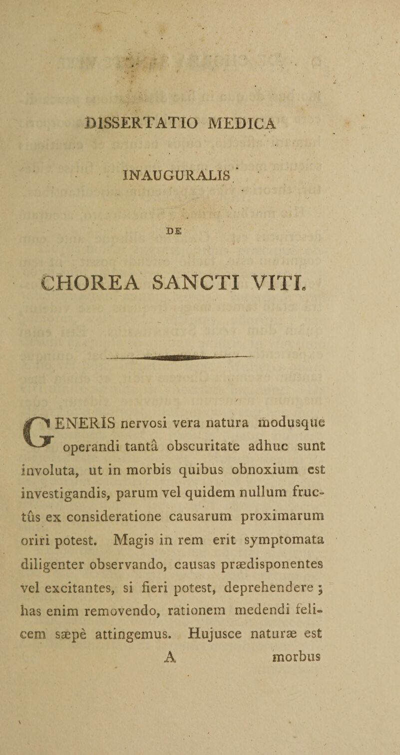 i' INAUGURALIS.* DE CHOREA SANCTI VITL Generis nervosi vera natura inodusque operandi tanta obscuritate adhuc sunt involuta, ut in morbis quibus obnoxium est investigandis, parum vel quidem nullum fruc¬ tus ex consideratione causarum proximarum oriri potest. Magis in rem erit symptomata diligenter observando, causas praedisponentes vel excitantes, si fieri potest, deprehendere ; has enim removendo, rationem medendi feli¬ cem saepe attingemus. Hujusce naturae est A morbus