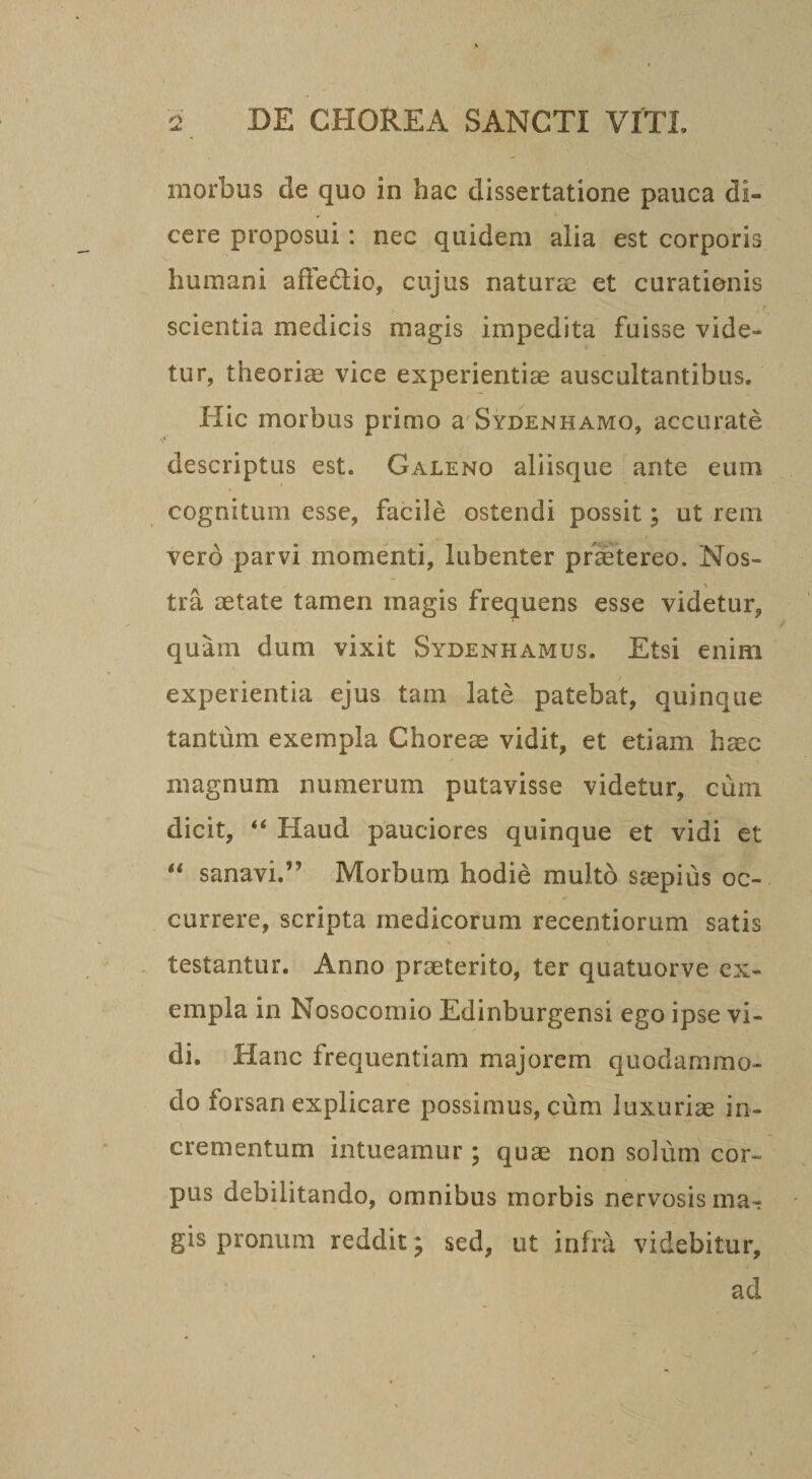 morbus de quo in hac dissertatione pauca di¬ cere proposui: nec quidem alia est corporis humani affediio, cujus naturae et curationis scientia medicis magis impedita fuisse vide¬ tur, theoriae vice experientiae auscultantibus. Hic morbus primo a Sydenhamo, accurate descriptus est. Galeno aliisque ante eum cognitum esse, facile ostendi possit; ut rem vero parvi momenti, liibenter praetereo. Nos- tra aetate tamen magis frequens esse videtur, quam dum vixit Sydenhamus. Etsi enim experientia ejus tam late patebat, quinque tantum exempla Choreae vidit, et etiam haec magnum numerum putavisse videtur, cum dicit, ‘‘ Haud pauciores quinque et vidi et sanavi.” Morbum hodie multo saepius oc¬ currere, scripta medicorum recentiorum satis testantur. Anno praeterito, ter quatuorve ex¬ empla in Nosocomio Edinburgensi ego ipse vi¬ di. Hanc frequentiam majorem quodammo¬ do forsan explicare possimus, cum luxuriae in¬ crementum intueamur ; quae non solum cor¬ pus debilitando, omnibus morbis nervosis ma¬ gis pronum reddit; sed, ut infra videbitur, ad