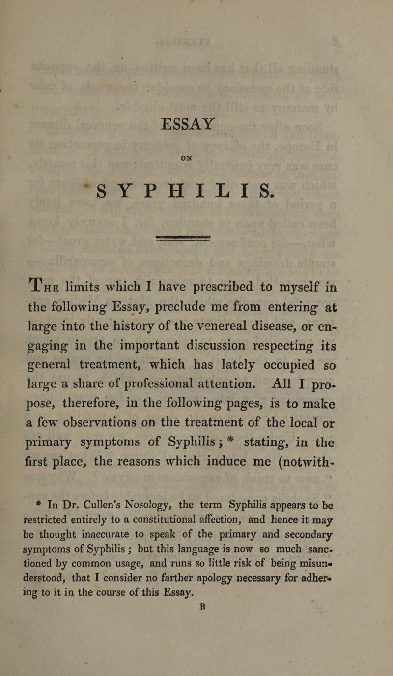 ESSAY ON SYPHILIS. The limits which I have prescribed to myself in the following Essay, preclude me from entering at large into the history of the venereal disease, or en¬ gaging in the important discussion respecting its general treatment, which has lately occupied so large a share of professional attention. All I pro¬ pose, therefore, in the following pages, is to make a few observations on the treatment of the local or primary symptoms of Syphilis; * stating, in the first place, the reasons which induce me (notwith- * In Dr. Cullen’s Nosology, the term Syphilis appears to be restricted entirely to a constitutional affection, and hence it may be thought inaccurate to speak of the primary and secondary symptoms of Syphilis ; but this language is now so much sanc¬ tioned by common usage, and runs so little risk of being misun¬ derstood, that I consider no farther apology necessary for adher¬ ing to it in the course of this Essay. B