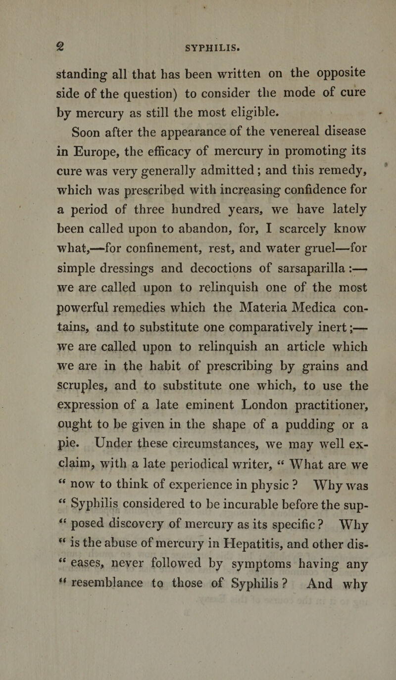 standing all that has been written on the opposite side of the question) to consider the mode of cure by mercury as still the most eligible. Soon after the appearance of the venereal disease in Europe, the efficacy of mercury in promoting its cure was very generally admitted; and this remedy, which was prescribed with increasing confidence for a period of three hundred years* we have lately been called upon to abandon, for, I scarcely know what,—for confinement, rest, and water gruel—for simple dressings and decoctions of sarsaparilla:— we are called upon to relinquish one of the most powerful remedies which the Materia Medica con¬ tains, and to substitute one comparatively inert;— we are called upon to relinquish an article which we are in the habit of prescribing by grains and scruples, and to substitute one which, to use the expression of a late eminent London practitioner, ought to be given in the shape of a pudding or a pie. Under these circumstances, we may well ex¬ claim, with a late periodical writer, “ What are we “ now to think of experience in physic ? Why was “ Syphilis considered to be incurable before the sup- “ posed discovery of mercury as its specific ? Why  is the abuse of mercury in Hepatitis, and other dis- &lt;e eases, never followed by symptoms having any “ resemblance to those of Syphilis ? And why