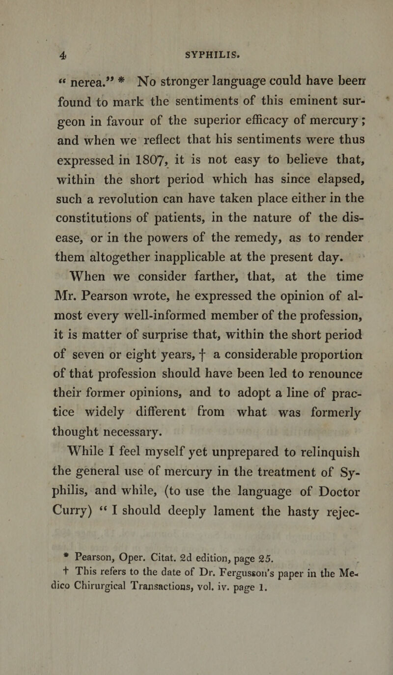 “ nerea.” * No stronger language could have been found to mark the sentiments of this eminent sur¬ geon in favour of the superior efficacy of mercury; and when we reflect that his sentiments were thus expressed in 1807, it is not easy to believe that, within the short period which has since elapsed, such a revolution can have taken place either in the constitutions of patients, in the nature of the dis¬ ease, or in the powers of the remedy, as to render them altogether inapplicable at the present day. When we consider farther, that, at the time Mr. Pearson wrote, he expressed the opinion of al¬ most every well-informed member of the profession, it is matter of surprise that, within the short period of seven or eight years, f a considerable proportion of that profession should have been led to renounce their former opinions, and to adopt a line of prac¬ tice widely different from what was formerly thought necessary. While I feel myself yet unprepared to relinquish the general use of mercury in the treatment of Sy¬ philis, and while, (to use the language of Doctor Curry) “ I should deeply lament the hasty rejec- * Pearson, Oper. Citat. 2d edition, page 25. t This refers to the date of Dr. Fergusson’s paper in the Me¬ dico Chirurgical Transactions, vol. iv. page 1.