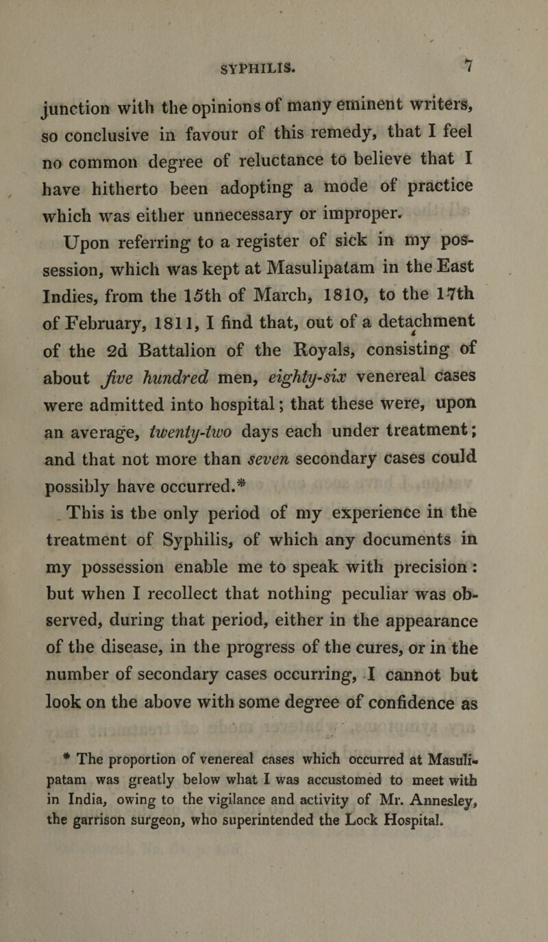 junction with the opinions of many eminent writers, so conclusive in favour of this remedy, that I feel no common degree of reluctance to believe that I have hitherto been adopting a mode of practice which was either unnecessary or improper. Upon referring to a register of sick in my pos¬ session, which was kept at Masulipatam in the East Indies, from the 15th of March, 1810, to the 17th of February, 1811, I find that, out of a detachment of the 2d Battalion of the Boyals, consisting of about Jive hundred men, eighty-six venereal cases were admitted into hospital; that these were, upon an average, twenty-two days each under treatment; and that not more than seven secondary cases could possibly have occurred.* This is the only period of my experience in the treatment of Syphilis, of which any documents in my possession enable me to speak with precision: but when I recollect that nothing peculiar was ob¬ served, during that period, either in the appearance of the disease, in the progress of the cures, or in the number of secondary cases occurring, I cannot but look on the above with some degree of confidence as * The proportion of venereal cases which occurred at Masuli¬ patam was greatly below what I was accustomed to meet with in India, owing to the vigilance and activity of Mr. Annesley, the garrison surgeon, who superintended the Lock Hospital.