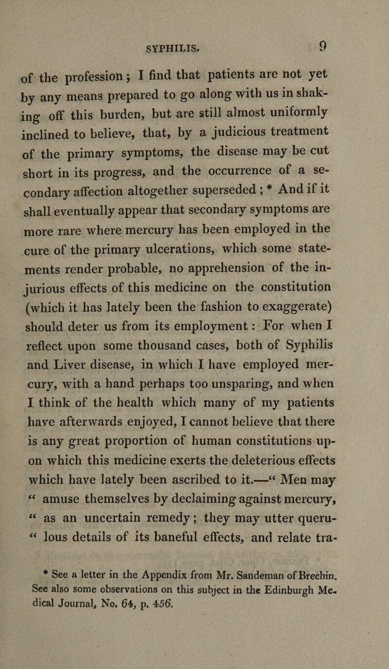 of the profession; I find that patients are not yet by any means prepared to go along with us in shak¬ ing off this burden, but are still almost uniformly inclined to believe, that, by a judicious treatment of the primary symptoms, the disease may be cut short in its progress, and the occurrence of a se¬ condary affection altogether superseded ; # And if it shall eventually appear that secondary symptoms are more rare where mercury has been employed in the cure of the primary ulcerations, which some state¬ ments render probable, no apprehension of the in¬ jurious effects of this medicine on the constitution (which it has lately been the fashion to exaggerate) should deter us from its employment: For when I reflect upon some thousand cases, both of Syphilis and Liver disease, in which I have employed mer¬ cury, with a hand perhaps too unsparing, and when I think of the health which many of my patients have afterwards enjoyed, I cannot believe that there is any great proportion of human constitutions up¬ on which this medicine exerts the deleterious effects which have lately been ascribed to it.—“ Men may “ amuse themselves by declaiming against mercury, “ as an uncertain remedy; they may utter queru- “ lous details of its baneful effects, and relate tra- * See a letter in the Appendix from Mr. Sandeman of Brechin. See also some observations on this subject in the Edinburgh Me¬ dical Journal, No. 64, p. 456.