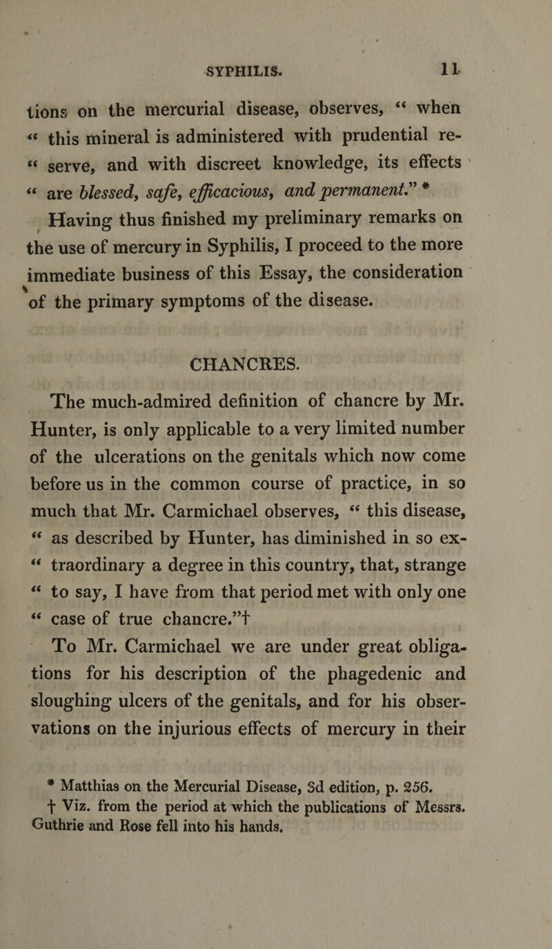 lions on the mercurial disease, observes, “ when « this mineral is administered with prudential re- “ serve, and with discreet knowledge, its effects “ are blessed, safe, efficacious, and permanent” * Having thus finished my preliminary remarks on the use of mercury in Syphilis, I proceed to the more immediate business of this Essay, the consideration of the primary symptoms of the disease. CHANCRES. The much-admired definition of chancre by Mr. Hunter, is only applicable to a very limited number of the ulcerations on the genitals which now come before us in the common course of practice, in so much that Mr. Carmichael observes, “ this disease, “ as described by Hunter, has diminished in so ex- “ traordinary a degree in this country, that, strange “ to say, I have from that period met with only one “ case of true chancre.”+ To Mr. Carmichael we are under great obliga¬ tions for his description of the phagedenic and sloughing ulcers of the genitals, and for his obser¬ vations on the injurious effects of mercury in their i * Matthias on the Mercurial Disease, 3d edition, p. 256. t Viz. from the period at which the publications of Messrs. Guthrie and Rose fell into his hands.