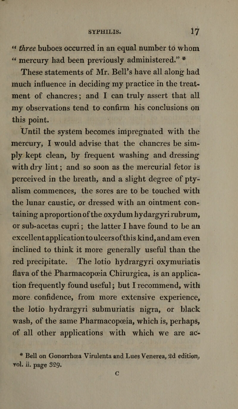 “ three buboes occurred in an equal number to whom “ mercury had been previously administered.5’ * These statements of Mr. Bell’s have all along had much influence in deciding my practice in the treat¬ ment of chancres; and I can truly assert that all my observations tend to confirm his conclusions on this point. Until the system becomes impregnated with the mercury, I would advise that the chancres be sim¬ ply kept clean, by frequent washing and dressing with dry lint; and so soon as the mercurial fetor is perceived in the breath, and a slight degree of pty- alism commences, the sores are to be touched with the lunar caustic, or dressed with an ointment con¬ taining aproportionof the oxydum hydargyrirubrum, or sub-acetas cupri; the latter I have found to be an excellent application to ulcers of this kind, and am even inclined to think it more generally useful than the red precipitate. The lotio hydrargyri oxymuriatis flava of the Pharmacopoeia Chirurgica, is an applica¬ tion frequently found useful; but I recommend, with more confidence, from more extensive experience, the lotio hydrargyri submuriatis nigra, or black wash, of the same Pharmacopoeia, which is, perhaps, of all other applications with which we are ac- * Bell on Gonorrhoea Virulenta and Lues Venerea, 2d edition, vol. ii. page 329. C