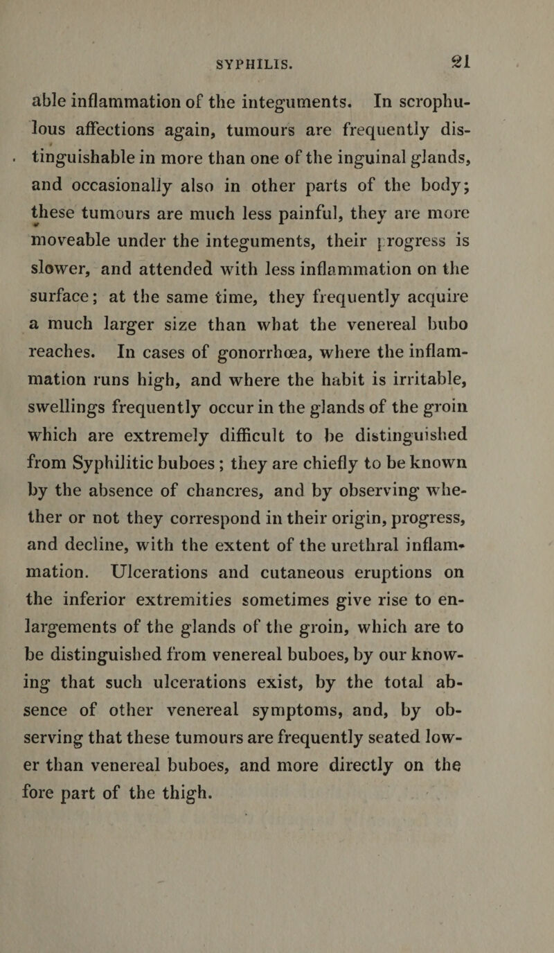 able inflammation of the integuments. In scrophu- lous affections again, tumours are frequently dis- . tinguishable in more than one of the inguinal glands, and occasionally also in other parts of the body; these tumours are much less painful, they are more moveable under the integuments, their {rogress is slower, and attended with less inflammation on the surface; at the same time, they frequently acquire a much larger size than what the venereal bubo reaches. In cases of gonorrhoea, where the inflam¬ mation runs high, and where the habit is irritable, swellings frequently occur in the glands of the groin which are extremely difficult to be distinguished from Syphilitic buboes ; they are chiefly to be known by the absence of chancres, and by observing whe¬ ther or not they correspond in their origin, progress, and decline, with the extent of the urethral inflam¬ mation. Ulcerations and cutaneous eruptions on the inferior extremities sometimes give rise to en¬ largements of the glands of the groin, which are to be distinguished from venereal buboes, by our know¬ ing that such ulcerations exist, by the total ab¬ sence of other venereal symptoms, and, by ob¬ serving that these tumours are frequently seated low¬ er than venereal buboes, and more directly on the fore part of the thigh.