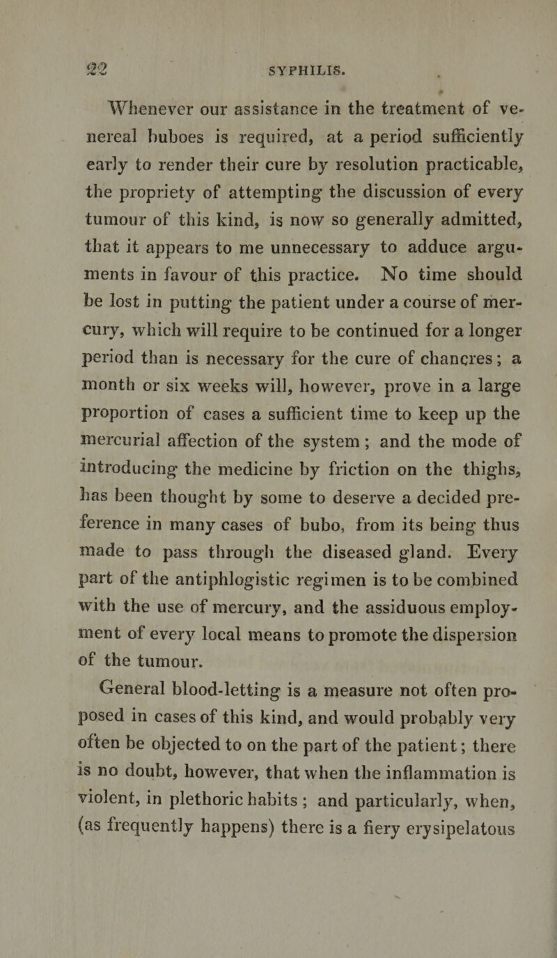 /• -w Whenever our assistance in the treatment of ve¬ nereal buboes is required, at a period sufficiently early to render their cure by resolution practicable, the propriety of attempting the discussion of every tumour of this kind, is now so generally admitted, that it appears to me unnecessary to adduce argu¬ ments in favour of this practice. No time should be lost in putting the patient under a course of mer¬ cury, which will require to be continued for a longer period than is necessary for the cure of chancres; a month or six weeks will, however, prove in a large proportion of cases a sufficient time to keep up the mercurial affection of the system ; and the mode of introducing the medicine by friction on the thighs, has been thought by some to deserve a decided pre¬ ference in many cases of bubo, from its being thus made to pass through the diseased gland. Every part of the antiphlogistic regimen is to be combined with the use of mercury, and the assiduous employ¬ ment of every local means to promote the dispersion of the tumour. General blood-letting is a measure not often pro¬ posed in cases of this kind, and would probably very often be objected to on the part of the patient; there is no doubt, however, that when the inflammation is violent, in plethoric habits ; and particularly, when, (as frequently happens) there is a fiery erysipelatous